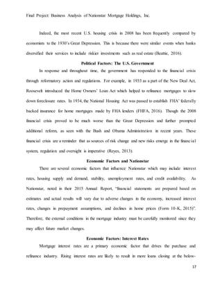 Final Project: Business Analysis of Nationstar Mortgage Holdings, Inc.
17
Indeed, the most recent U.S. housing crisis in 2008 has been frequently compared by
economists to the 1930’s Great Depression. This is because there were similar events when banks
diversified their services to include riskier investments such as real estate (Beattie, 2016).
Political Factors: The U.S. Government
In response and throughout time, the government has responded to the financial crisis
through reformatory action and regulations. For example, in 1933 as a part of the New Deal Act,
Roosevelt introduced the Home Owners’ Loan Act which helped to refinance mortgages to slow
down foreclosure rates. In 1934, the National Housing Act was passed to establish FHA’ federally
backed insurance for home mortgages made by FHA lenders (FHFA, 2016). Though the 2008
financial crisis proved to be much worse than the Great Depression and further prompted
additional reform, as seen with the Bush and Obama Administration in recent years. These
financial crisis are a reminder that as sources of risk change and new risks emerge in the financial
system, regulation and oversight is imperative (Reyes, 2013).
Economic Factors and Nationstar
There are several economic factors that influence Nationstar which may include interest
rates, housing supply and demand, stability, unemployment rates, and credit availability. As
Nationstar, noted in their 2015 Annual Report, “financial statements are prepared based on
estimates and actual results will vary due to adverse changes in the economy, increased interest
rates, changes in prepayment assumptions, and declines in home prices (Form 10-K, 2015)”.
Therefore, the external conditions in the mortgage industry must be carefully monitored since they
may affect future market changes.
Economic Factors: Interest Rates
Mortgage interest rates are a primary economic factor that drives the purchase and
refinance industry. Rising interest rates are likely to result in more loans closing at the below-
 