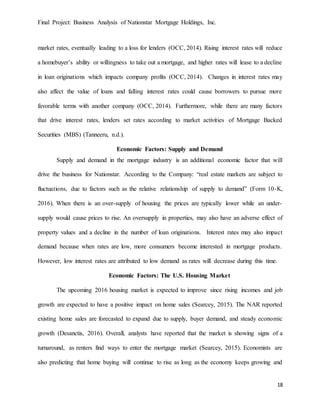 Final Project: Business Analysis of Nationstar Mortgage Holdings, Inc.
18
market rates, eventually leading to a loss for lenders (OCC, 2014). Rising interest rates will reduce
a homebuyer’s ability or willingness to take out a mortgage, and higher rates will lease to a decline
in loan originations which impacts company profits (OCC, 2014). Changes in interest rates may
also affect the value of loans and falling interest rates could cause borrowers to pursue more
favorable terms with another company (OCC, 2014). Furthermore, while there are many factors
that drive interest rates, lenders set rates according to market activities of Mortgage Backed
Securities (MBS) (Tanneeru, n.d.).
Economic Factors: Supply and Demand
Supply and demand in the mortgage industry is an additional economic factor that will
drive the business for Nationstar. According to the Company: “real estate markets are subject to
fluctuations, due to factors such as the relative relationship of supply to demand” (Form 10-K,
2016). When there is an over-supply of housing the prices are typically lower while an under-
supply would cause prices to rise. An oversupply in properties, may also have an adverse effect of
property values and a decline in the number of loan originations. Interest rates may also impact
demand because when rates are low, more consumers become interested in mortgage products.
However, low interest rates are attributed to low demand as rates will decrease during this time.
Economic Factors: The U.S. Housing Market
The upcoming 2016 housing market is expected to improve since rising incomes and job
growth are expected to have a positive impact on home sales (Searcey, 2015). The NAR reported
existing home sales are forecasted to expand due to supply, buyer demand, and steady economic
growth (Desanctis, 2016). Overall, analysts have reported that the market is showing signs of a
turnaround, as renters find ways to enter the mortgage market (Searcey, 2015). Economists are
also predicting that home buying will continue to rise as long as the economy keeps growing and
 
