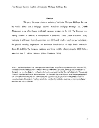 Final Project: Business Analysis of Nationstar Mortgage Holdings, Inc.
2
Abstract
This paper discusses a business analysis of Nationstar Mortgage Holdings, Inc. and
the United States (U.S.) mortgage industry. Nationstar Mortgage Holdings Inc. (NSM)
(Nationstar) is one of the largest residential mortgage servicers in the U.S. The Company was
initially founded in 1994 and is headquartered in Lewisville, Texas (About Nationstar, 2016).
Nationstar is a Delaware formed corporation since 2011, and includes wholly-owned subsidiaries
that provide servicing, originations, and transaction based services to single family residences.
(Form 10-K, 2016) The Company maintains a servicing portfolio of approximately $402+ billion
with more than 2.5 million customers (About Nationstar, 2016).
Selectamarket domainsuchas transportation,healthcare,manufacturing,orthe service industry.This
selecteddomainwill be yourareaof focusthroughoutthe MBA program, althoughyouwill be able to
change if you needto.Beginbyevaluatingthe businessenvironmentof the marketdomain.Then,select
a specificcompanywithinthe marketdomain.The companyyouselectshouldbe acompanywhere you
can envisionintrapreneurialandentrepreneurialopportunities,asyouwill identifyandassessthese
opportunitiesinthisproject.Finally,evaluate the trendsrelevanttothe businessenvironmentof your
companyand marketdomain.
 