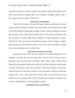Final Project: Business Analysis of Nationstar Mortgage Holdings, Inc.
20
were found to own their own homes, compared to three-fourths of whites (Press Releases, 2015).
These social factors place mortgage lenders at risk of litigation and negative publicity likely to
have a negative impact on business (SASB, 2014).
Social Factors: Discrimination
There have been a number of lawsuits filed against lenders due discrimination involving
African American and Hispanic borrowers. One recently included a 2013 complaint that was filed
by the CFPB and DOJ for charging higher mortgage to African American and Hispanic borrowers
who had similar credit as white borrowers (SASB, 2014). In 2012, Wells Fargo Bank was also
sued and settled a 175 million dollar lawsuit for allegations of similar discriminatory practices
(SASB, 2014). Thus, as the current social environment continues to evolve, mortgage companies
must demonstrate fair and responsible lending to restore social value and contribute to higher
levels of home ownership in the U.S. (SASB, 2014).
Social Factors: Foreclosure Prevention
Foreclosure prevention events have led to a decline in U.S. default and foreclosure rates.
Throughout the media, there have been many articles about the stress and trauma faced by
homeowners after losing their homes to foreclosure (Rossi, 2010). Negative attitudes toward
lenders have also prompted some borrowers to walk away from their properties to avoid the stigma
associated with foreclosure (Rossi, 2010). Moreover, a 2008 study conducted by TransUnion,
found that borrowers are more likely to prioritize credit card payments as opposed to paying their
mortgage (Rossi, 2010). These factors help to provide insight toward behavioral trends and
delinquency rates on mortgages (Rossi, 2010). Such information is important to Nationstar when
it comes to strategic planning in servicing delinquent accounts.
Technological Factors and Nationstar
 