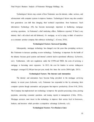 Final Project: Business Analysis of Nationstar Mortgage Holdings, Inc.
21
Technological factors may consist of how Nationstar uses the internet, online services, and
advancement with computer systems to improve business. Technological factors may also consider
how generations can shift thus changing their technical expectations from businesses. Such
information Technology (IT), has become increasingly important in facilitating mortgage
servicing operations. As Nationstar’s chief marketing officer, Dahlstrom reported, “if there’s any
industry that’s old school and old fashioned, it’s mortgage, so we’re trying to think of ourselves
as a consumer product company that embraces technology”, (Cowan, 2016).
Technological Factors: Increased Spending
Subsequently, mortgage technology has changed over the years thus prompting servicers
like Nationstar to increase spending on new technology. Technology is important for the health of
the industry because good systems and internal controls lead to operational efficiency (Lebowitz,
n.d.). Furthermore, with new regulations under the CFPB and TRID, the costs of servicing a
mortgage is becoming more expensive. In 2013, the cost for lenders to service delinquent
mortgages averaged $2,300 per loan per year, nearly five times the cost in 2008 (Light, 2013).
Technological Factors: The Internet and Automation
The internet and automation have become being prevalent in the mortgage servicing
industry in recent years (Lebowitz, n.d.). Nationstar has responded to this by advancing their
computer systems though automation and programs that improve productivity (Form 10-K, 2016).
The Company has implemented new technology to improve the speed in processing a loan, posting
payments, answering consumer questions, and issuing reports to management (Citrix, 2016).,.
Mortgage servicers must invest in this technology to improve their service level to borrowers,
bankers, and investors which provides a competitive advantage (Lebowitz, n.d.).
Technological Factors: New Business Lines
 