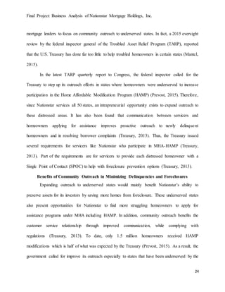 Final Project: Business Analysis of Nationstar Mortgage Holdings, Inc.
24
mortgage lenders to focus on community outreach to underserved states. In fact, a 2015 oversight
review by the federal inspector general of the Troubled Asset Relief Program (TARP), reported
that the U.S. Treasury has done far too little to help troubled homeowners in certain states (Mantel,
2015).
In the latest TARP quarterly report to Congress, the federal inspector called for the
Treasury to step up its outreach efforts in states where homeowners were underserved to increase
participation in the Home Affordable Modification Program (HAMP) (Prevost, 2015). Therefore,
since Nationstar services all 50 states, an intrapreneurial opportunity exists to expand outreach to
these distressed areas. It has also been found that communication between servicers and
homeowners applying for assistance improves proactive outreach to newly delinquent
homeowners and in resolving borrower complaints (Treasury, 2013). Thus, the Treasury issued
several requirements for servicers like Nationstar who participate in MHA-HAMP (Treasury,
2013). Part of the requirements are for servicers to provide each distressed homeowner with a
Single Point of Contact (SPOC) to help with foreclosure prevention options (Treasury, 2013).
Benefits of Community Outreach in Minimizing Delinquencies and Foreclosures
Expanding outreach to underserved states would mainly benefit Nationstar’s ability to
preserve assets for its investors by saving more homes from foreclosure. These underserved states
also present opportunities for Nationstar to find more struggling homeowners to apply for
assistance programs under MHA including HAMP. In addition, community outreach benefits the
customer service relationship through improved communication, while complying with
regulations (Treasury, 2013). To date, only 1.5 million homeowners received HAMP
modifications which is half of what was expected by the Treasury (Prevost, 2015). As a result, the
government called for improve its outreach especially to states that have been underserved by the
 