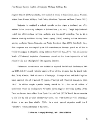 Final Project: Business Analysis of Nationstar Mortgage Holdings, Inc.
25
program (Prevost, 2015). Specifically, more outreach is needed in states such as Alaska, Arkansas,
Indiana, Iowa, Kansas, Michigan, North Dakota, Oklahoma, Tennessee and Texas (Prevost, 2015).
Nationstar is considered a nonbank specialty servicer whom a significant part of its
business focuses on servicing delinquent or defaulted loans (Lee, 2014). Though large banks still
control most of the mortgage servicing, nonbanks have been rapidly expanding, This has led to
concerns raised by the Federal Housing Finance Agency (FHFA), especially with the three fastest
growing non-banks Ocwen, Nationstar, and Walter Investment (Lee, 2014). Specifically, these
three companies have been targeted by the FHFA out of concern that rapid growth has led them to
become ill equipped in adequately serving distressed borrowers (Lee, 2014). Thus, an additional
benefit of Nationstar’s expansion of community outreach services is the improvement of both
proactivity and level of compliance with regulatory directives.
Furthermore, recent data on loan modification approvals has indicated that between 2009
and 2014, both Ocwen and Nationstar approved fewer of these programs than the largest banks
(Lee, 2014). Whereas, “Bank of America, CitiMortgage, JPMorgan Chase, and Wells Fargo had
higher approval rates of 43 percent, 44 percent, 29 percent, and 30 percent, respectively (Lee,
2014)”. In addition, despite a positive housing outlook for 2015, there are still millions of
homeowners whom are non-responsive to lenders and in danger of foreclosure (Griffin, 2015).
There are also over three million Home Equity Lines of Credit (HELOCS) with interest rates due
to reset over the next few years on underwater homes. This could lead to new wave of mortgage
defaults in the near future (Griffin, 2015). As a result, outreach expansion would benefit
Nationstar’s overall performance in these areas.
Nationstar Mortgage Holdings, Inc.: Level of Effort
 