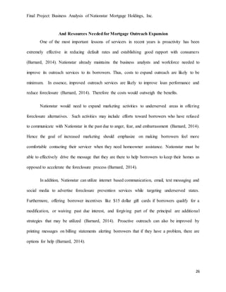 Final Project: Business Analysis of Nationstar Mortgage Holdings, Inc.
26
And Resources Needed for Mortgage Outreach Expansion
One of the most important lessons of servicers in recent years is proactivity has been
extremely effective in reducing default rates and establishing good rapport with consumers
(Barnard, 2014). Nationstar already maintains the business analysts and workforce needed to
improve its outreach services to its borrowers. Thus, costs to expand outreach are likely to be
minimum. In essence, improved outreach services are likely to improve loan performance and
reduce foreclosure (Barnard, 2014). Therefore the costs would outweigh the benefits.
Nationstar would need to expand marketing activities to underserved areas in offering
foreclosure alternatives. Such activities may include efforts toward borrowers who have refused
to communicate with Nationstar in the past due to anger, fear, and embarrassment (Barnard, 2014).
Hence the goal of increased marketing should emphasize on making borrowers feel more
comfortable contacting their servicer when they need homeowner assistance. Nationstar must be
able to effectively drive the message that they are there to help borrowers to keep their homes as
opposed to accelerate the foreclosure process (Barnard, 2014).
In addition, Nationstar can utilize internet based communication, email, text messaging and
social media to advertise foreclosure prevention services while targeting underserved states.
Furthermore, offering borrower incentives like $15 dollar gift cards if borrowers qualify for a
modification, or waiving past due interest, and forgiving part of the principal are additional
strategies that may be utilized (Barnard, 2014). Proactive outreach can also be improved by
printing messages on billing statements alerting borrowers that if they have a problem, there are
options for help (Barnard, 2014).
 