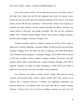 Final Project: Business Analysis of Nationstar Mortgage Holdings, Inc.
27
Some costs of outreach activities may be compensated by investors. For instance, investors
like Fannie Mae, Freddie Mac, and FHA will compensate their servicer for outreach services
because they are a part of their service level agreements (Barnard, 2014). However, some private
investors may not offer the same compensation. On the downside, servicing costs are going up so
Nationstar may utilize alternative resources through partnerships and alliances. Nationstar may
expand outreach to underserved areas through partnerships with states and local communities
(Griffin, 2015). Nationstar currently maintains alliances with counselors, mortgage companies,
and other market participants (Nationstar Mortgage, 2014).
Nationstar has initially started its Community Outreach Team in May of 2013, creating an
infrastructure for partner relationships, government funding, the Hope Loan Port, and social media
(Nationstar Mortgage, 2014). The Hope Loan Port is a component of the HOPE NOW alliance
which Nationstar actively participates in (Nationstar Mortgage, 2014). HOPE NOW was formed
in 2007 and is an alliance between counselors, mortgage companies, and investors that helps
maximize outreach efforts to help homeowners in distress (Nationstar Mortgage, 2014). With its
alignment, Nationstar can expand on actively participating in HOPE NOW events offered in
underserved areas, and meet face to face with clients in these communities.
Last, Nationstar may continue to utilize resources through HUD approved housing
counselors and non-profit housing assistance agencies (Griffin, 2015). These resources are an
important link to connecting borrowers to Nationstar and strengthening relationships with
distressed homeowners. As Nationstar stated “Few would argue that the consumer mortgage
experience is broken, and it’s time for someone to challenge convention and status quo in the
 