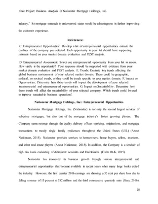 Final Project: Business Analysis of Nationstar Mortgage Holdings, Inc.
28
industry,” So mortgage outreach to underserved states would be advantageous in further improving
the customer experience.
References:
C. Entrepreneurial Opportunities: Develop a list of entrepreneurial opportunities outside the
confines of the company you selected. Each opportunity in your list should have supporting
rationale based on your market domain evaluation and PEST analysis.
D. Entrepreneurial Assessment: Select one entrepreneurial opportunity from your list to assess.
How viable is the opportunity? Your response should be supported with evidence from your
market domain evaluation and PEST analysis. E. Trends: Evaluate key trends affecting the
global business environment of your selected market domain. These could be geographic,
political, or societal trends, or they could be trends specific to your market domain. F. Impact on
Opportunities: Determine how these trends will impact the development of your selected
intrapreneurial and entrepreneurial opportunities. G. Impact on Sustainability: Determine how
these trends will affect the sustainability of your selected company. Which trends could be used
to improve sustainable business operations?
Nationstar Mortgage Holdings, Inc.: Entrepreneurial Opportunities
Nationstar Mortgage Holdings, Inc. (Nationstar) is not only the second largest servicer of
subprime mortgages, but also one of the mortgage industry’s fastest growing players. The
Company earns revenue through the quality delivery of loan servicing, originations, and mortgage
transactions to mostly single family residences throughout the United States (U.S.) (About
Nationstar, 2015). Nationstar provides services to homeowners, home buyers, sellers, investors,
and other real estate players (About Nationstar, 2015). In addition, the Company is a servicer of
high risk loans consisting of delinquent accounts and foreclosures (Form 10-K, 2015).
Nationstar has innovated its business growth through various intrepreneurial and
entrepreneurial opportunities that became available in recent years when many large banks exited
the industry. However, the first quarter 2016 earnings are showing a 53 cent per share loss due to
falling revenue of 15 percent to 382 million and the third consecutive quarterly miss (Gara, 2016).
 