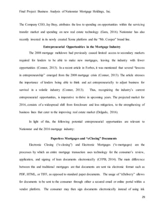 Final Project: Business Analysis of Nationstar Mortgage Holdings, Inc.
29
The Company CEO, Jay Bray, attributes the loss to spending on opportunities within the servicing
transfer market and spending on new real estate technology (Gara, 2016). Nationstar has also
recently invested in its newly created Xome platform and the “Mr. Cooper” brand line.
Entrepreneurial Opportunities in the Mortgage Industry
The 2008 mortgage meltdown had previously caused limited access to secondary markets
required for lenders to be able to make new mortgages, leaving the industry with fewer
opportunities (Connor, 2013). In a recent article in Forbes, it was mentioned that several “lessons
in entrepreneurship” emerged from the 2008 mortgage crisis (Connor, 2013). The article stresses
the importance of lenders being able to think and act entrepreneurially to adjust business for
survival in a volatile industry (Connor, 2013). Thus, recognizing the industry’s current
entrepreneurial opportunities, is imperative to thrive in upcoming years. The projected market for
2016, consists of a widespread shift from foreclosure and loss mitigation, to the strengthening of
business lines that cater to the improving real estate market (Delgado, 2016).
In light of this, the following potential entrepreneurial opportunities are relevant to
Nationstar and the 2016 mortgage industry:
Paperless Mortgages and “eClosing” Documents
Electronic Closing (“e-closing”) and Electronic Mortgages (“e-mortgages) are the
processes by which an entire mortgage transaction uses technology for the consumer’s review,
application, and signing of loan documents electronically (CFPB, 2014). The main difference
between this and traditional mortgages are that documents are sent via electronic format such as
PDF, HTML, or TIFF, as opposed to standard paper documents. The usage of “eDelivery” allows
for documents to be sent to the consumer through either a secured email or online portal within a
vendor platform. The consumer may then sign documents electronically instead of using ink
 
