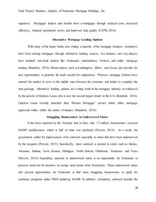 Final Project: Business Analysis of Nationstar Mortgage Holdings, Inc.
30
signatures. Mortgages lenders also benefit from e-mortgages through reduced costs, increased
efficiency, reduced operational errors, and improved data quality (CFPB, 2014).
Alternative Mortgage Lending Options
With many of the larger banks now exiting a majority of the mortgage business, consumers
have been seeking mortgages through alternative lending sources. For instance, new key players
have included non-bank lenders like Nationstar, marketplaces, brokers, and online mortgage
lending (Bundrick, 2016). Market places such as Lendingtree, Zillow, and eLoan, also provide for
new opportunities to generate the leads needed for originations. Whereas, mortgage brokers have
entered the market to serve as the middle man between the consumer and lender to complete the
loan package. Alternative lending options are a rising trend in the mortgage industry as evidenced
by the growth of Quicken Loans who is now the second largest lender in the U.S. (Bundrick, 2016).
Quicken Loans recently launched their “Rocket Mortgage” service which offers mortgage
approvals online within the matter of minutes (Bundrick, 2016).
Struggling Homeowners in Underserved States
It has been reported by the Treasury that to date, only 1.5 million homeowners received
HAMP modifications which is half of what was predicted (Prevost, 2015). As a result, the
government called for improvement of its outreach especially to states that have been underserved
by the program (Prevost, 2015). Specifically, more outreach is needed in states such as Alaska,
Arkansas, Indiana, Iowa, Kansas, Michigan, North Dakota, Oklahoma, Tennessee and Texas
(Prevost, 2015). Expanding outreach to underserved states is an opportunity for Nationstar to
preserve assets for its investors by saving more homes from foreclosure. These underserved states
also present opportunities for Nationstar to find more struggling homeowners to apply for
assistance programs under MHA including HAMP. In addition, community outreach benefits the
 