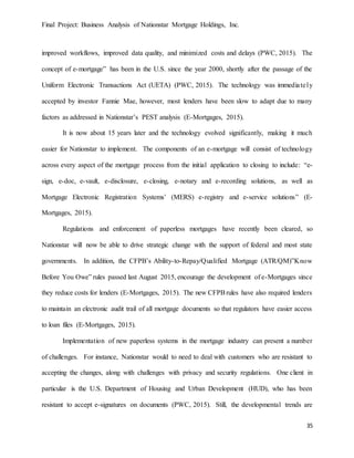 Final Project: Business Analysis of Nationstar Mortgage Holdings, Inc.
35
improved workflows, improved data quality, and minimized costs and delays (PWC, 2015). The
concept of e-mortgage” has been in the U.S. since the year 2000, shortly after the passage of the
Uniform Electronic Transactions Act (UETA) (PWC, 2015). The technology was immediately
accepted by investor Fannie Mae, however, most lenders have been slow to adapt due to many
factors as addressed in Nationstar’s PEST analysis (E-Mortgages, 2015).
It is now about 15 years later and the technology evolved significantly, making it much
easier for Nationstar to implement. The components of an e-mortgage will consist of technology
across every aspect of the mortgage process from the initial application to closing to include: “e-
sign, e-doc, e-vault, e-disclosure, e-closing, e-notary and e-recording solutions, as well as
Mortgage Electronic Registration Systems’ (MERS) e-registry and e-service solutions” (E-
Mortgages, 2015).
Regulations and enforcement of paperless mortgages have recently been cleared, so
Nationstar will now be able to drive strategic change with the support of federal and most state
governments. In addition, the CFPB’s Ability-to-Repay/Qualified Mortgage (ATR/QM)”Know
Before You Owe” rules passed last August 2015, encourage the development of e-Mortgages since
they reduce costs for lenders (E-Mortgages, 2015). The new CFPBrules have also required lenders
to maintain an electronic audit trail of all mortgage documents so that regulators have easier access
to loan files (E-Mortgages, 2015).
Implementation of new paperless systems in the mortgage industry can present a number
of challenges. For instance, Nationstar would to need to deal with customers who are resistant to
accepting the changes, along with challenges with privacy and security regulations. One client in
particular is the U.S. Department of Housing and Urban Development (HUD), who has been
resistant to accept e-signatures on documents (PWC, 2015). Still, the developmental trends are
 