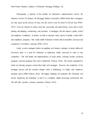Final Project: Business Analysis of Nationstar Mortgage Holdings, Inc.
37
Subsequently, a majority of the benefits for Nationstar’s implementation involve the
reduction of costs. For instance, the Mortgage Bankers Association (MBA) found that e-mortgages
not only speed up the process 30 days, but also lowers costs by about $1,100 per loan (PWC,
2015). Costs are reduced in various areas like: processing and underwriting, errors and re-work,
printing and shipping, warehousing, and execution. E-mortgages will also improve quality control
and regulatory compliance, as lenders are able to automate many aspects of quality control (QC)
and compliance programs. This would enable Nationstar to better able to streamline processes and
examination of workflow outcomes (PWC, 2015).
Lastly, as more mortgage lenders are applying new business strategies to attract millennial
borrowers, there is a need for Nationstar to implement similar processes in order to stay
competitive. This will include the implementation of social media, consumer portals, recruiting
programs, and loan programs that cater to millennials (Nukois, 2016). The current sustainability
trends are showing progress toward these high tech mortgages. However, the complexity of the
mortgage process and the constant changes make it challenging to comply with regulatory
demands such as TRID (Nukois, 2016). The biggest challenge for companies like Nationstar will
involve integrating the technology so that it is a compliant, digital processing environment that
will still offer a positive customer experience (Nukois, 2016). .
:
 