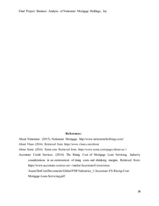 Final Project: Business Analysis of Nationstar Mortgage Holdings, Inc.
38
References:
About Nationstar. (2015). Nationstar Mortgage. http://www.nationstarholdings.com/
About Vloan (2016). Retrieved from: https://www.vloan.com/about
About Xome (2016). Xome.com Retrieved from: https://www.xome.com/pages/about-us-1
Accenture Credit Services. (2014). The Rising Cost of Mortgage Loan Servicing. Industry
considerations in an environment of rising costs and shrinking margins. Retrieved from:
https://www.accenture.com/us-en/~/media/Accenture/Conversion-
Assets/DotCom/Documents/Global/PDF/Industries_1/Accenture-FS-Rising-Cost-
Mortgage-Loan-Servicing.pdf
 