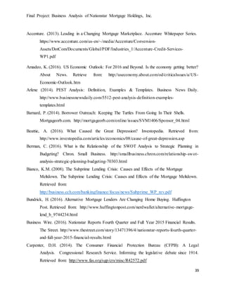Final Project: Business Analysis of Nationstar Mortgage Holdings, Inc.
39
Accenture. (2013). Leading in a Changing Mortgage Marketplace. Accenture Whitepaper Series.
https://www.accenture.com/us-en/~/media/Accenture/Conversion-
Assets/DotCom/Documents/Global/PDF/Industries_1/Accenture-Credit-Services-
WP1.pdf
Amadeo, K. (2016). US Economic Outlook: For 2016 and Beyond. Is the economy getting better?
About News. Retrieve from: http://useconomy.about.com/od/criticalssues/a/US-
Economic-Outlook.htm
Arlene (2014). PEST Analysis: Definition, Examples & Templates. Business News Daily.
http://www.businessnewsdaily.com/5512-pest-analysis-definition-examples-
templates.html
Barnard, P. (2014). Borrower Outreach: Keeping The Turtles From Going In Their Shells.
Mortgageorb.com. http://mortgageorb.com/online/issues/SVM1406/Sponsor_04.html
Beattie, A. (2016). What Caused the Great Depression? Investopedia. Retrieved from:
http://www.investopedia.com/articles/economics/08/cause-of-great-depression.asp
Berman, C. (2016). What is the Relationship of the SWOT Analysis to Strategic Planning in
Budgeting? Chron. Small Business. http://smallbusiness.chron.com/relationship-swot-
analysis-strategic-planning-budgeting-70303.html
Bianco, K.M. (2008). The Subprime Lending Crisis: Causes and Effects of the Mortgage
Meltdown. The Subprime Lending Crisis: Causes and Effects of the Mortgage Meltdown.
Retrieved from:
http://business.cch.com/bankingfinance/focus/news/Subprime_WP_rev.pdf
Bundrick, H. (2016). Alternative Mortgage Lenders Are Changing Home Buying. Huffington
Post. Retrieved from: http://www.huffingtonpost.com/nerdwallet/alternative-mortgage-
lend_b_9744234.html
Business Wire. (2016). Nationstar Reports Fourth Quarter and Full Year 2015 Financial Results.
The Street. http://www.thestreet.com/story/13471396/4/nationstar-reports-fourth-quarter-
and-full-year-2015-financial-results.html
Carpenter, D.H. (2014). The Consumer Financial Protection Bureau (CFPB): A Legal
Analysis. Congressional Research Service. Informing the legislative debate since 1914.
Retrieved from: http://www.fas.org/sgp/crs/misc/R42572.pdf
 