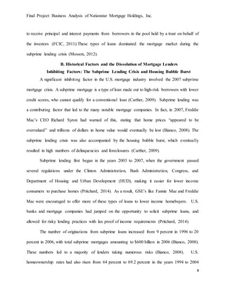Final Project: Business Analysis of Nationstar Mortgage Holdings, Inc.
4
to receive principal and interest payments from borrowers in the pool held by a trust on behalf of
the investors (FCIC, 2011).These types of loans dominated the mortgage market during the
subprime lending crisis (Mosson, 2012).
B. Historical Factors and the Dissolution of Mortgage Lenders
Inhibiting Factors: The Subprime Lending Crisis and Housing Bubble Burst
A significant inhibiting factor in the U.S. mortgage industry involved the 2007 subprime
mortgage crisis. A subprime mortgage is a type of loan made out to high-risk borrowers with lower
credit scores, who cannot qualify for a conventional loan (Carther, 2009). Subprime lending was
a contributing factor that led to the many notable mortgage companies. In fact, in 2007, Freddie
Mac’s CEO Richard Syron had warned of this, stating that home prices “appeared to be
overvalued” and trillions of dollars in home value would eventually be lost (Bianco, 2008). The
subprime lending crisis was also accompanied by the housing bubble burst, which eventually
resulted in high numbers of delinquencies and foreclosures (Carther, 2009).
Subprime lending first began in the years 2003 to 2007, when the government passed
several regulations under the Clinton Administration, Bush Administration, Congress, and
Department of Housing and Urban Development (HUD), making it easier for lower income
consumers to purchase homes (Pritchard, 2014). As a result, GSE’s like Fannie Mae and Freddie
Mac were encouraged to offer more of these types of loans to lower income homebuyers. U.S.
banks and mortgage companies had jumped on the opportunity to solicit subprime loans, and
allowed for risky lending practices with lax proof of income requirements (Pritchard, 2014).
The number of originations from subprime loans increased from 9 percent in 1996 to 20
percent in 2006, with total subprime mortgages amounting to $600 billion in 2006 (Bianco, 2008).
These numbers led to a majority of lenders taking numerous risks (Bianco, 2008). U.S.
homeownership rates had also risen from 64 percent to 69.2 percent in the years 1994 to 2004
 