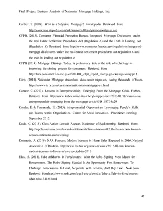 Final Project: Business Analysis of Nationstar Mortgage Holdings, Inc.
40
Carther, S. (2009). What is a Subprime Mortgage? Investopedia. Retrieved from:
http://www.investopedia.com/ask/answers/07/subprime-mortgage.asp
CFPB. (2015). Consumer Financial Protection Bureau. Integrated Mortgage Disclosures under
the Real Estate Settlement Procedures Act (Regulation X) and the Truth In Lending Act
(Regulation Z). Retrieved from: http://www.consumerfinance.gov/regulations/integrated-
mortgage-disclosures-under-the-real-estate-settlement-procedures-act-regulation-x-and-
the-truth-in-lending-act-regulation-z/
CFPB (2014). Mortgage Closings Today. A preliminary look at the role of technology in
improving the closing process for consumers. Retrieved from:
http://files.consumerfinance.gov/f/201404_cfpb_report_mortgage-closings-today.pdf
Citrix (2014). Nationstar Mortgage streamlines data center migration, saving thousands of hours.
https://www.citrix.com/customers/nationstar-mortgage-en.html
Connor, C. (2013). Lessons in Entrepreneurship: Emerging From the Mortgage Crisis. Forbes.
Retrieved from: http://www.forbes.com/sites/cherylsnappconner/2013/01/18/lessons-in-
entrepreneurship-emerging-from-the-mortgage-crisis/#5f8198734a29
Csorba, E. & Termuende, E. (2015). Intrapreneurial Opportunities Leveraging People’s Skills
and Talents within Organisations. Centre for Social Innovation. Practitioner Briefing.
September 2015.
Davis, C. (2015). Class Action Lawsuit Accuses Nationstar of Racketeering. Retrieved from:
http://topclassactions.com/lawsuit-settlements/lawsuit-news/48236-class-action-lawsuit-
accuses-nationstar-racketeering/
Desanctis, A. (2016). NAR Forecast: Modest Increase in Home Sales Expected in 2016. National
Association of Realtors. http://www.realtor.org/news-releases/2016/01/nar-forecast-
modest-increase-in-home-sales-expected-in-2016
Elias, S. (2014). False Affidavits in Foreclosures: What the Robo-Signing Mess Means for
Homeowners. The Robo-Signing Scandal Is An Opportunity For Homeowners To
Challenge Foreclosures In Court, Negotiate With Lenders, And Buy Time. Nolo.com.
Retrieved from:http://www.nolo.com/legal-encyclopedia/false-affidavits-foreclosures
what-robo-34185.html
 