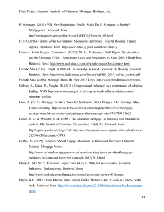 Final Project: Business Analysis of Nationstar Mortgage Holdings, Inc.
41
E-Mortgages (2015). Will New Regulations Finally Make The E-Mortgage A Reality?
Mortgageorb. Retrieved from:
http://mortgageorb.com/online/issues/SME1402/Sponsor_04.html
FHFA (2016). History of the Government Sponsored Enterprises. Federal Housing Finance
Agency. Retrieved from: http://www.fhfaoig.gov/LearnMore/History
Financial Crisis Inquiry Commission (FCIC) (2011). Preliminary Staff Report. Securitization
and the Mortgage Crisis. Foreclosure Laws and Procedures by State (2014). RealtyTrac.
Retrieved from: http://www.realtytrac.com/real-estate-guides/foreclosure-laws/
Freddie Mac (2016). Insight & Outlook. Knowledge is Good. Economic & Housing Research.
Retrieved from: http://www.freddiemac.com/finance/pdf/feb_2016_public_outlook.pdf
Freddie Mac. (2016). Mortgage Rates Hit New 2016 Lows. http://www.freddiemac.com/pmms/
Gabriel, S., Kahn, M., Vaughn, R. (2013). Congressional influence as a determinant of subprime
lending. VOX http://www.voxeu.org/article/congressional-influence-determinant-
subprime-lending
Gara, A. (2016). Mortgage Servicer Woes Hit Nationstar, Stock Plunges After Earnings Miss.
Forbes Investing. http://www.forbes.com/sites/antoinegara/2015/05/05/mortgage-
servicer-woes-hit-nationstar-stock-plunges-after-earnings-miss/#74b7191156d3
Green, R. K., & Wachter, S. M. (2005). The American mortgage in historical and international
context. The Journal of Economic Perspectives, 19(4), 93. Retrieved from
http://ezproxy.snhu.edu/login?url=http://search.proquest.com.ezproxy.snhu.edu/docview/
212098656?accountid=3783
Griffin, M. (2015). Servicers Should Engage Mediators in Distressed Borrower Outreach.
National Mortgage News.
http://www.nationalmortgagenews.com/news/servicing/servicers-should-engage-
mediators-in-distressed-borrower-outreach-1047278-1.html
Hamrick, M. (2016). Economist expect rates hikes in 2016, but no recession. Economic
Indicators. Bankrate.com. Retrieved from:
http://www.bankrate.com/finance/economics/economic-survey-0316.aspx
Hayes, K.C. (2013). How Interest Rates Impact Banks’ Bottom Line: A Look at History. Value
walk. Retrieved from: http://www.valuewalk.com/2013/06/interest-rates-banks-earnings-
good/
 