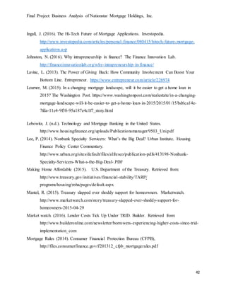 Final Project: Business Analysis of Nationstar Mortgage Holdings, Inc.
42
Ingall, J. (2016). The Hi-Tech Future of Mortgage Applications. Investopedia.
http://www.investopedia.com/articles/personal-finance/080415/hitech-future-mortgage-
applications.asp
Johnston, N. (2016). Why intrapreneurship in finance? The Finance Innovation Lab.
http://financeinnovationlab.org/why-intrapreneurship-in-finance/
Lavine, L. (2013). The Power of Giving Back: How Community Involvement Can Boost Your
Bottom Line. Entrepreneur. https://www.entrepreneur.com/article/226974
Learner, M. (2015). In a changing mortgage landscape, will it be easier to get a home loan in
2015? The Washington Post. https://www.washingtonpost.com/realestate/in-a-changing-
mortgage-landscape-will-it-be-easier-to-get-a-home-loan-in-2015/2015/01/15/bd6ca14e-
7fda-11e4-9f38-95a187e4c1f7_story.html
Lebowitz, J. (n.d.). Technology and Mortgage Banking in the United States.
http://www.housingfinance.org/uploads/Publicationsmanager/9503_Uni.pdf
Lee, P. (2014). Nonbank Specialty Servicers: What’s the Big Deal? Urban Institute. Housing
Finance Policy Center Commentary.
http://www.urban.org/sites/default/files/alfresco/publication-pdfs/413198-Nonbank-
Specialty-Servicers-What-s-the-Big-Deal-.PDF
Making Home Affordable (2015). U.S. Department of the Treasury. Retrieved from:
http://www.treasury.gov/initiatives/financial-stability/TARP/
programs/housing/mha/pages/default.aspx
Mantel, R. (2015). Treasury slapped over shoddy support for homeowners. Marketwatch.
http://www.marketwatch.com/story/treasury-slapped-over-shoddy-support-for-
homeowners-2015-04-29
Market watch. (2016). Lender Costs Tick Up Under TRID. Builder. Retrieved from:
http://www.builderonline.com/newsletter/borrowers-experiencing-higher-costs-since-trid-
implementation_com
Mortgage Rules (2014). Consumer Financial Protection Bureau (CFPB),
http://files.consumerfinance.gov/f/201312_cfpb_mortgagerules.pdf
 