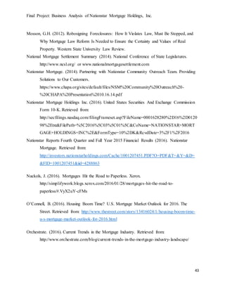 Final Project: Business Analysis of Nationstar Mortgage Holdings, Inc.
43
Mosson, G.H. (2012). Robosigning Foreclosures: How It Violates Law, Must Be Stopped, and
Why Mortgage Law Reform Is Needed to Ensure the Certainty and Values of Real
Property. Western State University Law Review.
National Mortgage Settlement Summary (2014). National Conference of State Legislatures.
http://www.ncsl.org/ or www.nationalmortgagesettlement.com
Nationstar Mortgage. (2014). Partnering with Nationstar Community Outreach Team. Providing
Solutions to Our Customers.
https://www.chapa.org/sites/default/files/NSM%20Community%20Outreach%20-
%20CHAPA%20Presentation%2010.16.14.pdf
Nationstar Mortgage Holdings Inc. (2016). United States Securities And Exchange Commission
Form 10-K. Retrieved from:
http://secfilings.nasdaq.com/filingFrameset.asp?FileName=0001628280%2D16%2D0120
98%2Etxt&FilePath=%5C2016%5C03%5C01%5C&CoName=NATIONSTAR+MORT
GAGE+HOLDINGS+INC%2E&FormType=10%2DK&RcvdDate=3%2F1%2F2016
Nationstar Reports Fourth Quarter and Full Year 2015 Financial Results (2016). Nationstar
Mortgage. Retrieved from:
http://investors.nationstarholdings.com/Cache/1001207451.PDF?O=PDF&T=&Y=&D=
&FID=1001207451&iid=4288863
Nuckols, J. (2016). Mortgages Hit the Road to Paperless. Xerox.
http://simplifywork.blogs.xerox.com/2016/01/28/mortgages-hit-the-road-to-
paperless/#.VyX2uY-cFMs
O’Connell, B. (2016). Housing Boom Time? U.S. Mortgage Market Outlook for 2016. The
Street. Retrieved from: http://www.thestreet.com/story/13416024/1/housing-boom-time-
u-s-mortgage-market-outlook-for-2016.html
Orchestrate. (2016). Current Trends in the Mortgage Industry. Retrieved from:
http://www.orchestrate.com/blog/current-trends-in-the-mortgage-industry-landscape/
 