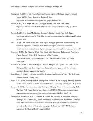 Final Project: Business Analysis of Nationstar Mortgage Holdings, Inc.
44
Pangindian, A. (2013). High Touch Servicers Carve a Niche in Mortgage Industry. Special
Report. O’Neil Equity Research. Retrieved from:
http://www.williamoneil.com/reports/Mortgage_Servicers.pdf
Prevost, L. (2015). A Swipe and Click Mortgage Service. The New York Times.
http://www.nytimes.com/2015/06/14/realestate/a-swipe-and-click-mortgage- Press
Releases
Prevost, L. (2015). A Loan Modification Program’s Limited Reach. New York Times.
http://www.nytimes.com/2015/05/10/realestate/concerns-about-hamp-loan-modification-
program.html
PWC. (2015). Click on the dotted line: How digital mortgage processes are streamlining the
borrower experience. Retrieved from: https://www.pwc.com/us/en/consumer-
finance/publications/assets/pwc-digital-mortgage-streamlining-borrower-experience.pdf
Reyes, A. (2013). The Financial Crisis Five Years Later: Response, Reform, and Progress In
Charts. Treasury Notes. U.S. Department of the Treasury.
https://www.treasury.gov/connect/blog/Pages/The-Financial-Crisis-Five-Years-
Later.aspx
Robertson, C. (2007). A List of Mortgage Closures, Mergers and Layoffs. The Truth About
Mortgage. Retrieved from: http://www.thetruthaboutmortgage.com/a-list-of-recent-
mortgage-closures-mergers-and-layoffs/
Rosenbleeth, C. (2008). Legislative and Other Responses to Subprime Crisis. The Real Estate
Finance. Journal. Spring 2008
Rossi, C.V. (2010). Anatomy of Risk Management Practices in the Mortgage Industry: Lessons
for the Future. Robert H. Smith School of Business. University of Maryland. May 2010.
Searcey, D. (2015). More Americans Are Renting, and Paying More, as Homeownership Falls.
The New York Times. http://www.nytimes.com/2015/06/24/business/economy/more-
americans-are-renting-and-paying-more-as-homeownership-falls.html?_r=0
Shareholders Foundation. (2015). Deadline in Lawsuit for Investors in Nationstar Mortgage
Holdings Inc. (NYSE:NSM) Shares Announced by Shareholders Foundation. Retrieved
from: https://globenewswire.com/news-release/2015/06/24/747174/0/en/Deadline-in-
Lawsuit-for-Investors-in-Nationstar-Mortgage-Holdings-Inc-NYSE-NSM-Shares-
Announced-by-Shareholders-Foundation.html
 