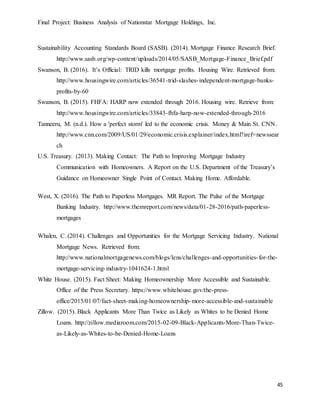 Final Project: Business Analysis of Nationstar Mortgage Holdings, Inc.
45
Sustainability Accounting Standards Board (SASB). (2014). Mortgage Finance Research Brief.
http://www.sasb.org/wp-content/uploads/2014/05/SASB_Mortgage-Finance_Brief.pdf
Swanson, B. (2016). It’s Official: TRID kills mortgage profits. Housing Wire. Retrieved from:
http://www.housingwire.com/articles/36541-trid-slashes-independent-mortgage-banks-
profits-by-60
Swanson, B. (2015). FHFA: HARP now extended through 2016. Housing wire. Retrieve from:
http://www.housingwire.com/articles/33843-fhfa-harp-now-extended-through-2016
Tanneeru, M. (n.d.). How a 'perfect storm' led to the economic crisis. Money & Main St. CNN.
http://www.cnn.com/2009/US/01/29/economic.crisis.explainer/index.html?iref=newssear
ch
U.S. Treasury. (2013). Making Contact: The Path to Improving Mortgage Industry
Communication with Homeowners. A Report on the U.S. Department of the Treasury’s
Guidance on Homeowner Single Point of Contact. Making Home. Affordable.
West, X. (2016). The Path to Paperless Mortgages. MR Report. The Pulse of the Mortgage
Banking Industry. http://www.themreport.com/news/data/01-28-2016/path-paperless-
mortgages
Whalen, C. (2014). Challenges and Opportunities for the Mortgage Servicing Industry. National
Mortgage News. Retrieved from:
http://www.nationalmortgagenews.com/blogs/lens/challenges-and-opportunities-for-the-
mortgage-servicing-industry-1041624-1.html
White House. (2015). Fact Sheet: Making Homeownership More Accessible and Sustainable.
Office of the Press Secretary. https://www.whitehouse.gov/the-press-
office/2015/01/07/fact-sheet-making-homeownership-more-accessible-and-sustainable
Zillow. (2015). Black Applicants More Than Twice as Likely as Whites to be Denied Home
Loans. http://zillow.mediaroom.com/2015-02-09-Black-Applicants-More-Than-Twice-
as-Likely-as-Whites-to-be-Denied-Home-Loans
 
