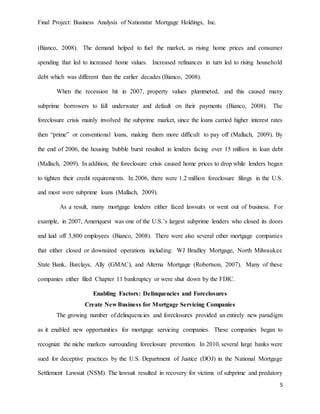 Final Project: Business Analysis of Nationstar Mortgage Holdings, Inc.
5
(Bianco, 2008). The demand helped to fuel the market, as rising home prices and consumer
spending that led to increased home values. Increased refinances in turn led to rising household
debt which was different than the earlier decades (Bianco, 2008).
When the recession hit in 2007, property values plummeted, and this caused many
subprime borrowers to fall underwater and default on their payments (Bianco, 2008). The
foreclosure crisis mainly involved the subprime market, since the loans carried higher interest rates
then “prime” or conventional loans, making them more difficult to pay off (Mallach, 2009). By
the end of 2006, the housing bubble burst resulted in lenders facing over 15 million in loan debt
(Mallach, 2009). In addition, the foreclosure crisis caused home prices to drop while lenders began
to tighten their credit requirements. In 2006, there were 1.2 million foreclosure filings in the U.S.
and most were subprime loans (Mallach, 2009).
As a result, many mortgage lenders either faced lawsuits or went out of business. For
example, in 2007, Ameriquest was one of the U.S.’s largest subprime lenders who closed its doors
and laid off 3,800 employees (Bianco, 2008). There were also several other mortgage companies
that either closed or downsized operations including: WJ Bradley Mortgage, North Milwaukee
State Bank, Barclays, Ally (GMAC), and Alterna Mortgage (Robertson, 2007). Many of these
companies either filed Chapter 11 bankruptcy or were shut down by the FDIC.
Enabling Factors: Delinquencies and Foreclosures
Create New Business for Mortgage Servicing Companies
The growing number of delinquencies and foreclosures provided an entirely new paradigm
as it enabled new opportunities for mortgage servicing companies. These companies began to
recognize the niche markets surrounding foreclosure prevention. In 2010, several large banks were
sued for deceptive practices by the U.S. Department of Justice (DOJ) in the National Mortgage
Settlement Lawsuit (NSM). The lawsuit resulted in recovery for victims of subprime and predatory
 