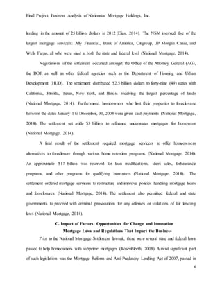 Final Project: Business Analysis of Nationstar Mortgage Holdings, Inc.
6
lending in the amount of 25 billion dollars in 2012 (Elias, 2014). The NSM involved five of the
largest mortgage servicers: Ally Financial, Bank of America, Citigroup, JP Morgan Chase, and
Wells Fargo, all who were sued at both the state and federal level (National Mortgage, 2014).
Negotiations of the settlement occurred amongst the Office of the Attorney General (AG),
the DOJ, as well as other federal agencies such as the Department of Housing and Urban
Development (HUD). The settlement distributed $2.5 billion dollars to forty-nine (49) states with
California, Florida, Texas, New York, and Illinois receiving the largest percentage of funds
(National Mortgage, 2014). Furthermore, homeowners who lost their properties to foreclosure
between the dates January 1 to December, 31, 2008 were given cash payments (National Mortgage,
2014). The settlement set aside $3 billion to refinance underwater mortgages for borrowers
(National Mortgage, 2014).
A final result of the settlement required mortgage servicers to offer homeowners
alternatives to foreclosure through various home retention programs. (National Mortgage, 2014).
An approximate $17 billion was reserved for loan modifications, short sales, forbearance
programs, and other programs for qualifying borrowers (National Mortgage, 2014). The
settlement ordered mortgage servicers to restructure and improve policies handling mortgage loans
and foreclosures (National Mortgage, 2014). The settlement also permitted federal and state
governments to proceed with criminal prosecutions for any offenses or violations of fair lending
laws (National Mortgage, 2014).
C. Impact of Factors: Opportunities for Change and Innovation
Mortgage Laws and Regulations That Impact the Business
Prior to the National Mortgage Settlement lawsuit, there were several state and federal laws
passed to help homeowners with subprime mortgages (Rosenbleeth, 2008). A most significant part
of such legislation was the Mortgage Reform and Anti-Predatory Lending Act of 2007, passed in
 
