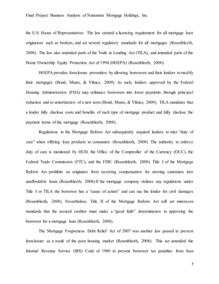 Final Project: Business Analysis of Nationstar Mortgage Holdings, Inc.
7
the U.S. House of Representatives. The law created a licensing requirement for all mortgage loan
originators such as brokers, and set several regulatory standards for all mortgages (Rosenbleeth,
2008). The law also amended parts of the Truth in Lending Act (TILA), and amended parts of the
Home Ownership Equity Protection Act of 1994 (HOEPA) (Rosenbleeth, 2008).
HOEPA provides foreclosure prevention by allowing borrowers and their lenders to modify
their mortgages (Bond, Musto, & Yilmaz, 2009). As such, lenders approved by the Federal
Housing Administration (FHA) may refinance borrowers into lower payments through principal
reduction and re-amortization of a new term (Bond, Musto, & Yilmaz, 2009). TILA mandates that
a lender fully disclose costs and benefits of each type of mortgage product and fully disclose the
payment terms of the mortgage (Rosenbleeth, 2008).
Regulations in the Mortgage Reform Act subsequently required lenders to take “duty of
care” when offering loan products to consumers (Rosenbleeth, 2008). The authority to enforce
duty of care is monitored by HUD, the Office of the Comptroller of the Currency (OCC), the
Federal Trade Commission (FTC), and the FDIC (Rosenbleeth, 2008). Title I of the Mortgage
Reform Act prohibits an originator from receiving compensation for steering customers into
unaffordable loans (Rosenbleeth, 2008).If the mortgage company violates any regulations under
Title I or TILA the borrower has a “cause of action” and can sue the lender for civil damages
(Rosenbleeth, 2008). Nevertheless, Title II of the Mortgage Reform Act will set minimum
standards that the secured creditor must make a “good faith” determination in approving the
borrower for a mortgage loan (Rosenbleeth, 2008).
The Mortgage Forgiveness Debt Relief Act of 2007 was another law passed to prevent
foreclosure as a result of the poor housing market (Rosenbleeth, 2008). This act amended the
Internal Revenue Service (IRS) Code of 1986 to prevent borrower tax penalties from loan
 