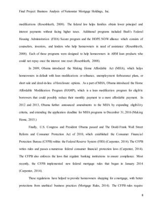 Final Project: Business Analysis of Nationstar Mortgage Holdings, Inc.
8
modifications (Rosenbleeth, 2008). The federal law helps families obtain lower principal and
interest payments without facing higher taxes. Additional programs included Bush’s Federal
Housing Administration (FHA) Secure program and the HOPE NOW alliance which consists of
counselors, investors, and lenders who help homeowners in need of assistance (Rosenbleeth,
2008). Each of these programs were designed to help homeowners in ARM loan products who
could not repay once the interest rate reset (Rosenbleeth, 2008).
In 2009, Obama introduced the Making Home Affordable Act (MHA), which helps
homeowners in default with loan modifications or refinance, unemployment forbearance plans, or
short sale and deed-in-lieu of foreclosure options. As a part of MHA, Obama introduced the Home
Affordable Modification Program (HAMP), which is a loan modification program for eligible
borrowers that could possibly reduce their monthly payment to a more affordable payment. In
2012 and 2013, Obama further announced amendments to the MHA by expanding eligibility
criteria, and extending the application deadline for MHA programs to December 31, 2016 (Making
Home, 2015.)
Finally, U.S. Congress and President Obama passed and The Dodd-Frank Wall Street
Reform and Consumer Protection Act of 2010, which established the Consumer Financial
Protection Bureau (CFPB) within the Federal Reserve System (FRS) (Carpenter, 2014). The CFPB
writes rules and passes a numerous federal consumer financial protection laws (Carpenter, 2014).
The CFPB also enforces the laws that regulate banking institutions to ensure compliance. Most
recently, the CFPB implemented new federal mortgage rules that began in January 2014
(Carpenter, 2014).
These regulations have helped to provide homeowners shopping for a mortgage, with better
protections from unethical business practices (Mortgage Rules, 2014). The CFPB rules require
 