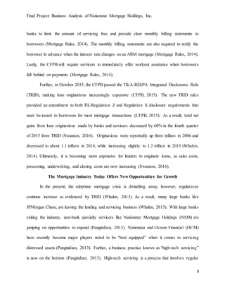 Final Project: Business Analysis of Nationstar Mortgage Holdings, Inc.
9
banks to limit the amount of servicing fees and provide clear monthly billing statements to
borrowers (Mortgage Rules, 2014). The monthly billing statements are also required to notify the
borrower in advance when the interest rate changes on an ARM mortgage (Mortgage Rules, 2014).
Lastly, the CFPB will require servicers to immediately offer workout assistance when borrowers
fall behind on payments (Mortgage Rules, 2014).
Further, in October 2015, the CFPB passed the TILA-RESPA Integrated Disclosures Rule
(TRID), making loan originations increasingly expensive (CFPB, 2015). The new TRID rules
provided an amendment to both TIL/Regulation Z and Regulation X disclosure requirements that
must be issued to borrowers for most mortgage transactions (CFPB, 2015). As a result, total net
gains from loan originations made by banks and servicers decreased by 60% in the fourth quarter
of 2015 from TRID (Swanson, 2016). Originations were reportedly up three trillion in 2006 and
decreased to about 1.1 trillion in 2014, while increasing slightly to 1.2 trillion in 2015 (Whalen,
2014). Ultimately, it is becoming more expensive for lenders to originate loans, as sales costs,
processing, underwriting, and closing costs are now increasing (Swanson, 2016).
The Mortgage Industry Today Offers New Opportunities for Growth
In the present, the subprime mortgage crisis is dwindling away, however, regulations
continue increase as evidenced by TRID (Whalen, 2013). As a result, many large banks like
JPMorgan Chase, are leaving the lending and servicing business (Whalen, 2013). With large banks
exiting the industry, non-bank specialty servicers like Nationstar Mortgage Holdings (NSM) are
jumping on opportunities to expand (Pangindian, 2013). Nationstar and Ocwen Financial (OCM)
have recently become major players noted to be “best equipped” when it comes to servicing
distressed assets (Pangindian, 2013). Further, a business practice known as “high-tech servicing”
is now on the horizon (Pangindian, 2013). High-tech servicing is a process that involves regular
 