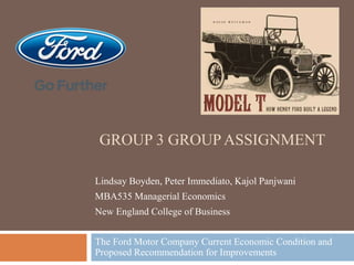 GROUP 3 GROUP ASSIGNMENT
The Ford Motor Company Current Economic Condition and
Proposed Recommendation for Improvements
Lindsay Boyden, Peter Immediato, Kajol Panjwani
MBA535 Managerial Economics
New England College of Business
 