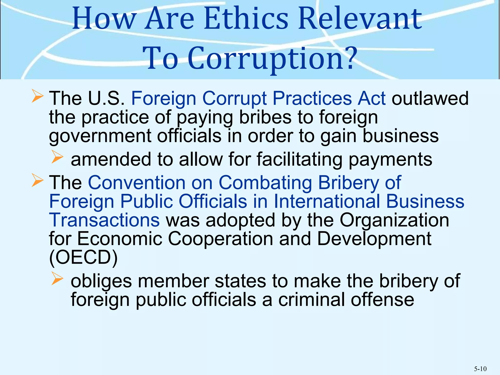 5-10
How Are Ethics Relevant
To Corruption?
 The U.S. Foreign Corrupt Practices Act outlawed
the practice of paying bribes to foreign
government officials in order to gain business
 amended to allow for facilitating payments
 The Convention on Combating Bribery of
Foreign Public Officials in International Business
Transactions was adopted by the Organization
for Economic Cooperation and Development
(OECD)
 obliges member states to make the bribery of
foreign public officials a criminal offense
 
