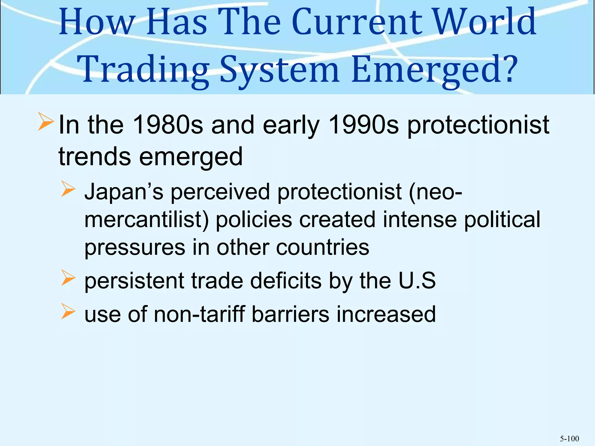 5-100
How Has The Current World
Trading System Emerged?
In the 1980s and early 1990s protectionist
trends emerged
 Japan’s perceived protectionist (neo-
mercantilist) policies created intense political
pressures in other countries
 persistent trade deficits by the U.S
 use of non-tariff barriers increased
 