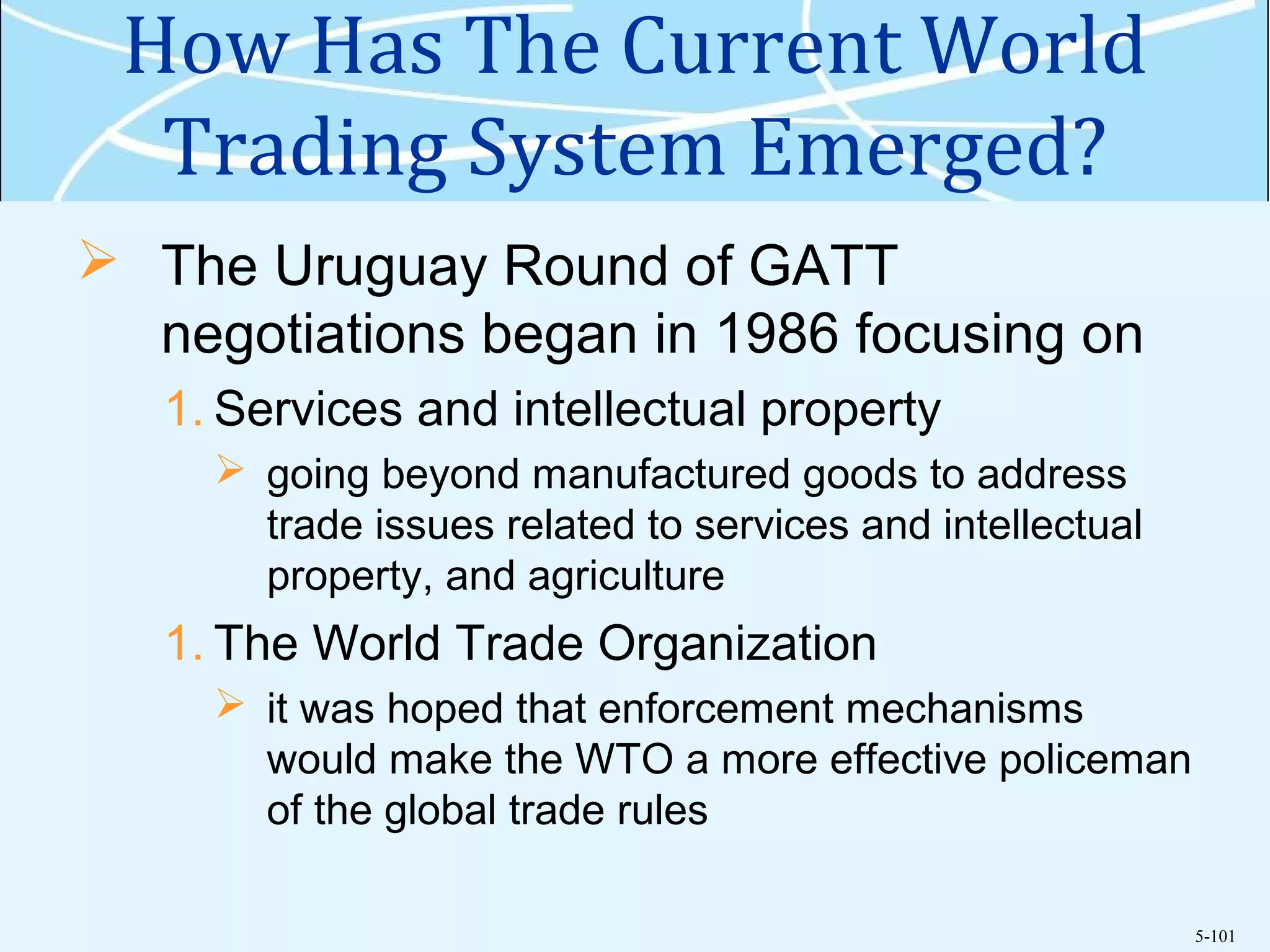 5-101
How Has The Current World
Trading System Emerged?
 The Uruguay Round of GATT
negotiations began in 1986 focusing on
1. Services and intellectual property
 going beyond manufactured goods to address
trade issues related to services and intellectual
property, and agriculture
1. The World Trade Organization
 it was hoped that enforcement mechanisms
would make the WTO a more effective policeman
of the global trade rules
 