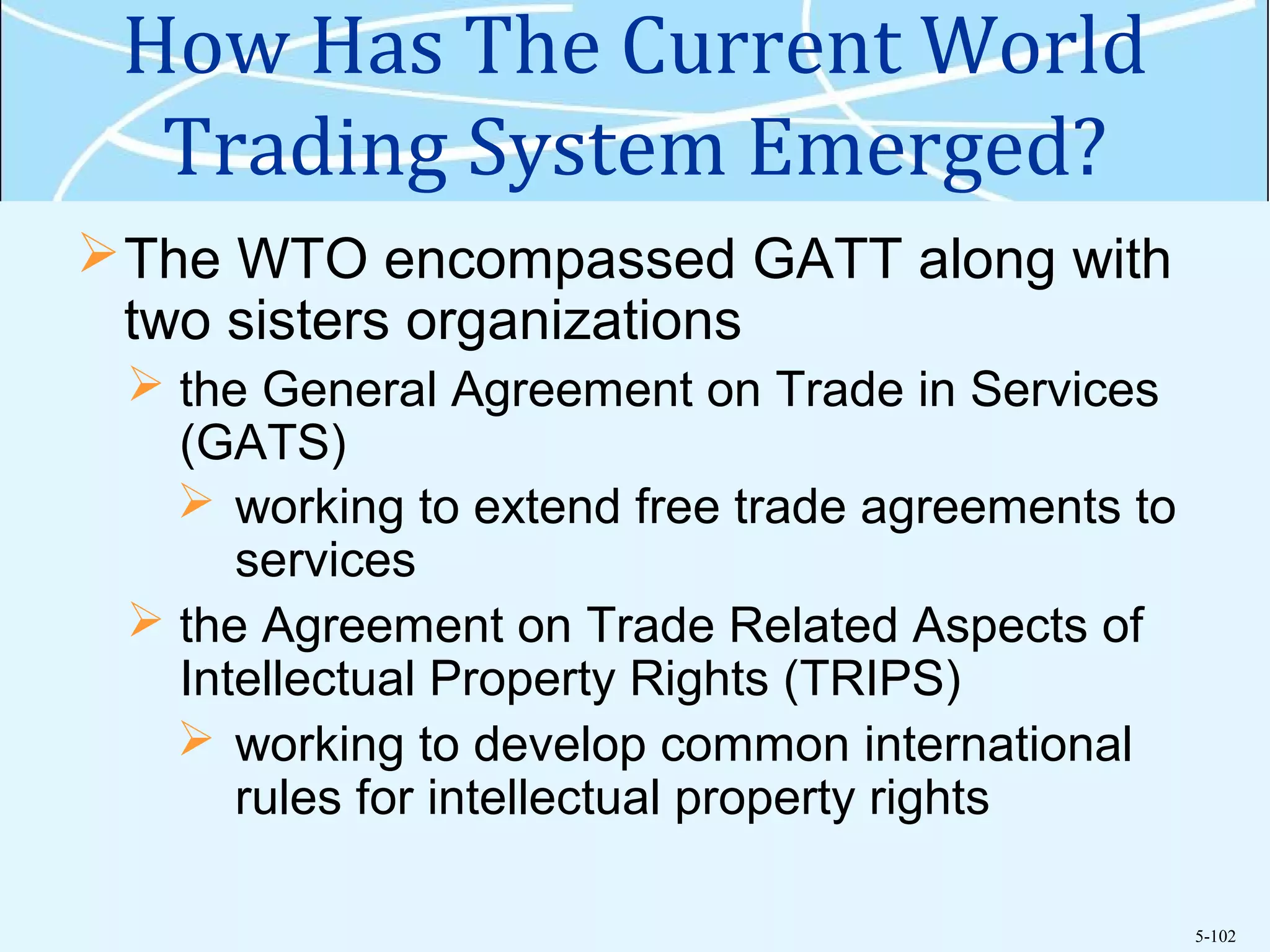 5-102
How Has The Current World
Trading System Emerged?
The WTO encompassed GATT along with
two sisters organizations
 the General Agreement on Trade in Services
(GATS)
 working to extend free trade agreements to
services
 the Agreement on Trade Related Aspects of
Intellectual Property Rights (TRIPS)
 working to develop common international
rules for intellectual property rights
 