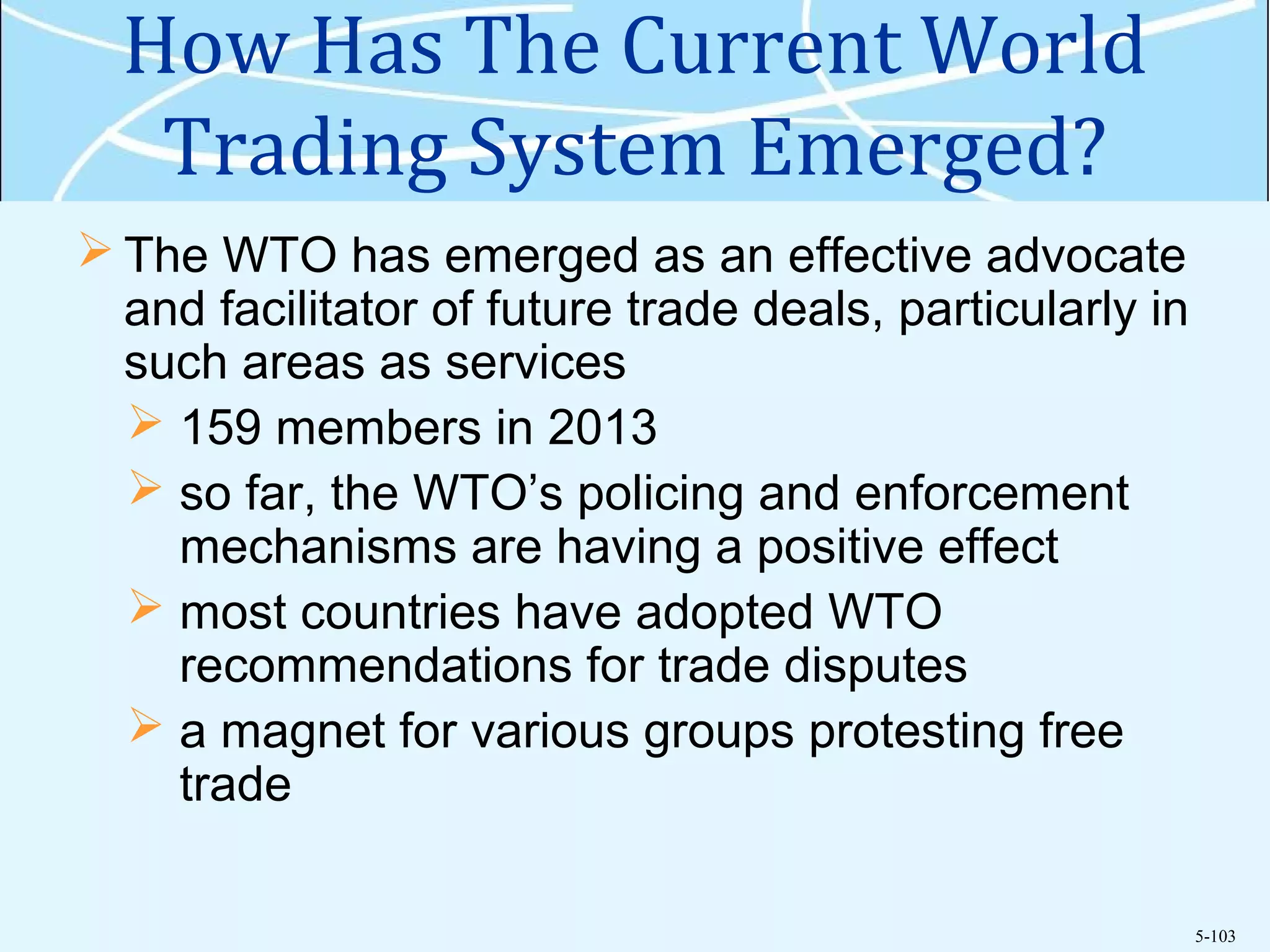 5-103
How Has The Current World
Trading System Emerged?
 The WTO has emerged as an effective advocate
and facilitator of future trade deals, particularly in
such areas as services
 159 members in 2013
 so far, the WTO’s policing and enforcement
mechanisms are having a positive effect
 most countries have adopted WTO
recommendations for trade disputes
 a magnet for various groups protesting free
trade
 