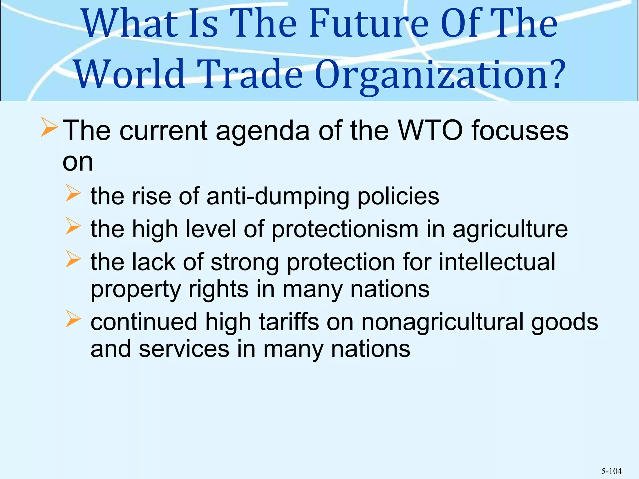 5-104
What Is The Future Of The
World Trade Organization?
The current agenda of the WTO focuses
on
 the rise of anti-dumping policies
 the high level of protectionism in agriculture
 the lack of strong protection for intellectual
property rights in many nations
 continued high tariffs on nonagricultural goods
and services in many nations
 
