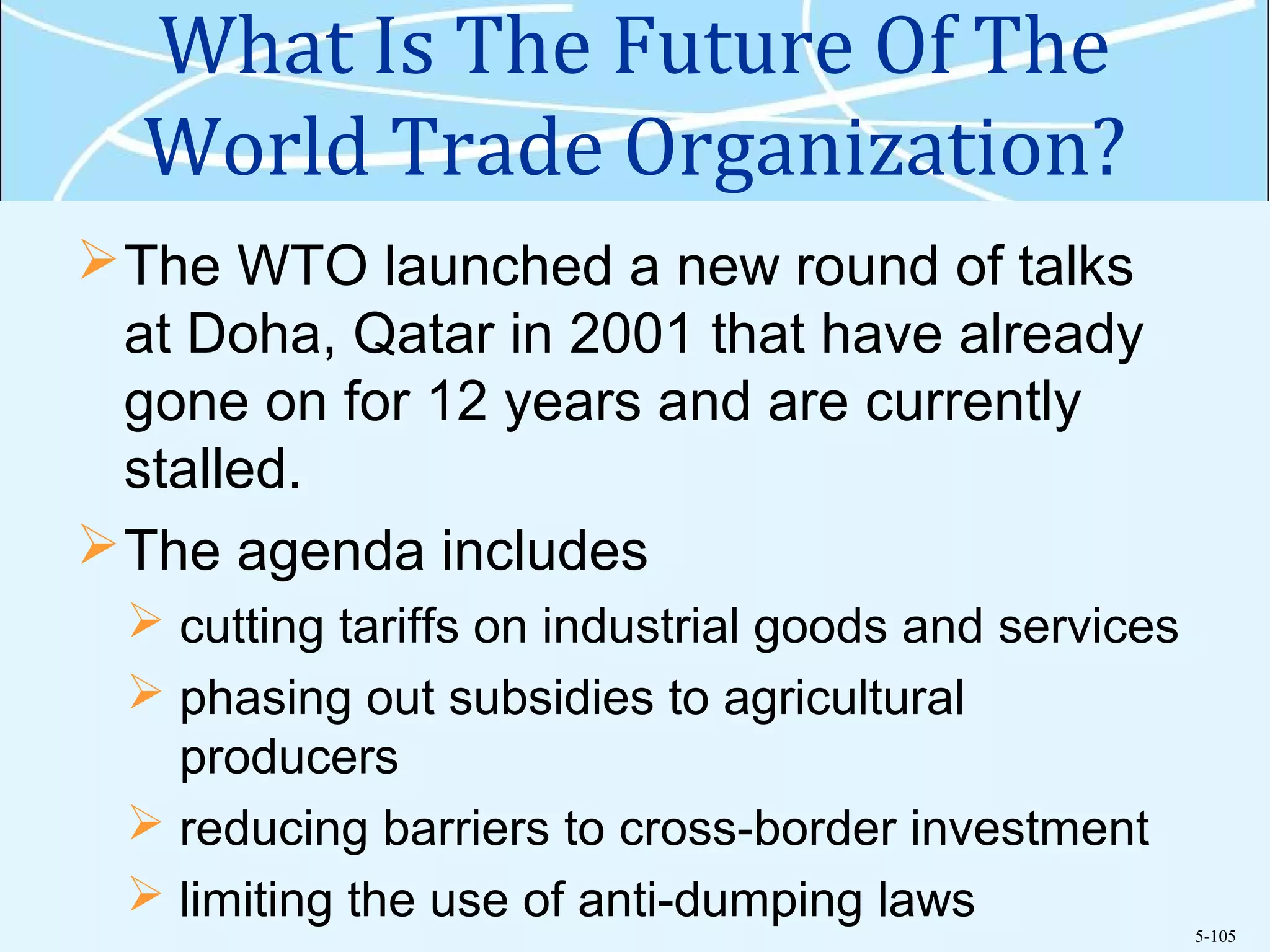 5-105
What Is The Future Of The
World Trade Organization?
The WTO launched a new round of talks
at Doha, Qatar in 2001 that have already
gone on for 12 years and are currently
stalled.
The agenda includes
 cutting tariffs on industrial goods and services
 phasing out subsidies to agricultural
producers
 reducing barriers to cross-border investment
 limiting the use of anti-dumping laws
 