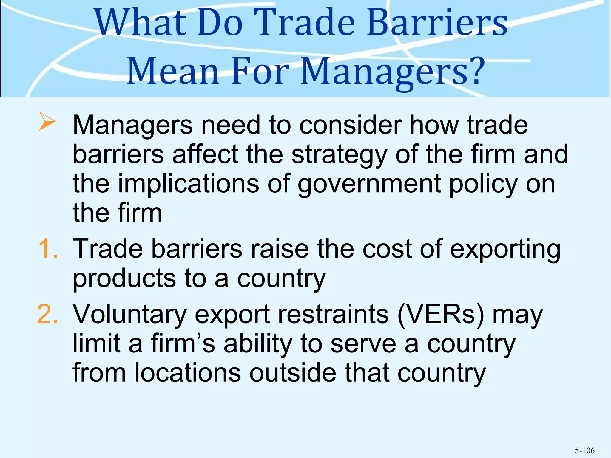 5-106
What Do Trade Barriers
Mean For Managers?
 Managers need to consider how trade
barriers affect the strategy of the firm and
the implications of government policy on
the firm
1. Trade barriers raise the cost of exporting
products to a country
2. Voluntary export restraints (VERs) may
limit a firm’s ability to serve a country
from locations outside that country
 