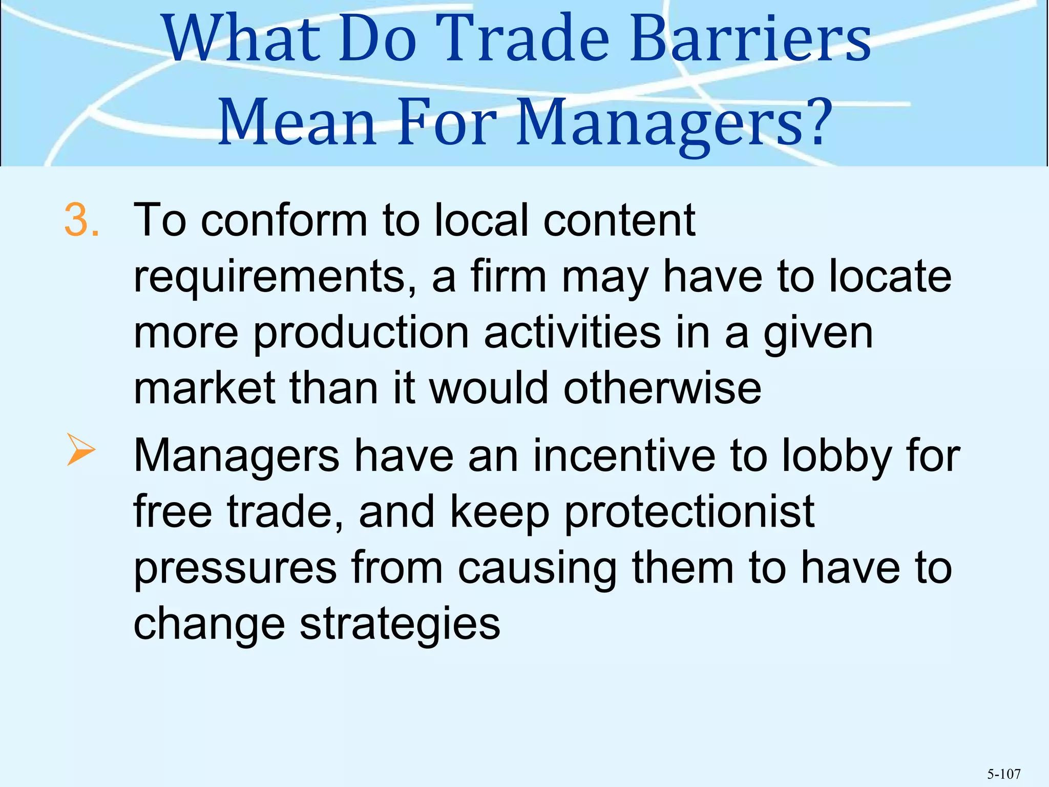 5-107
What Do Trade Barriers
Mean For Managers?
3. To conform to local content
requirements, a firm may have to locate
more production activities in a given
market than it would otherwise
 Managers have an incentive to lobby for
free trade, and keep protectionist
pressures from causing them to have to
change strategies
 