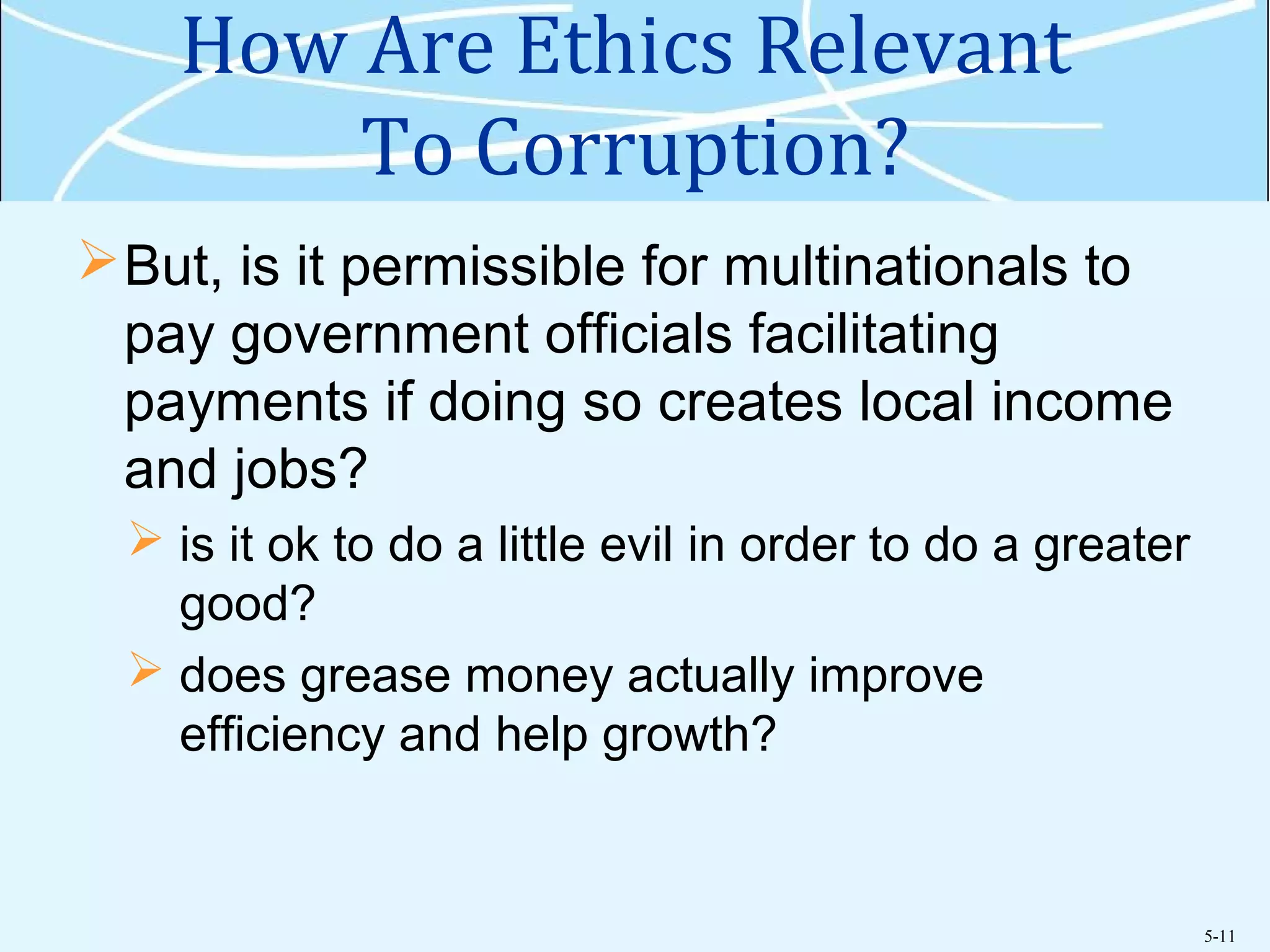 5-11
How Are Ethics Relevant
To Corruption?
But, is it permissible for multinationals to
pay government officials facilitating
payments if doing so creates local income
and jobs?
 is it ok to do a little evil in order to do a greater
good?
 does grease money actually improve
efficiency and help growth?
 