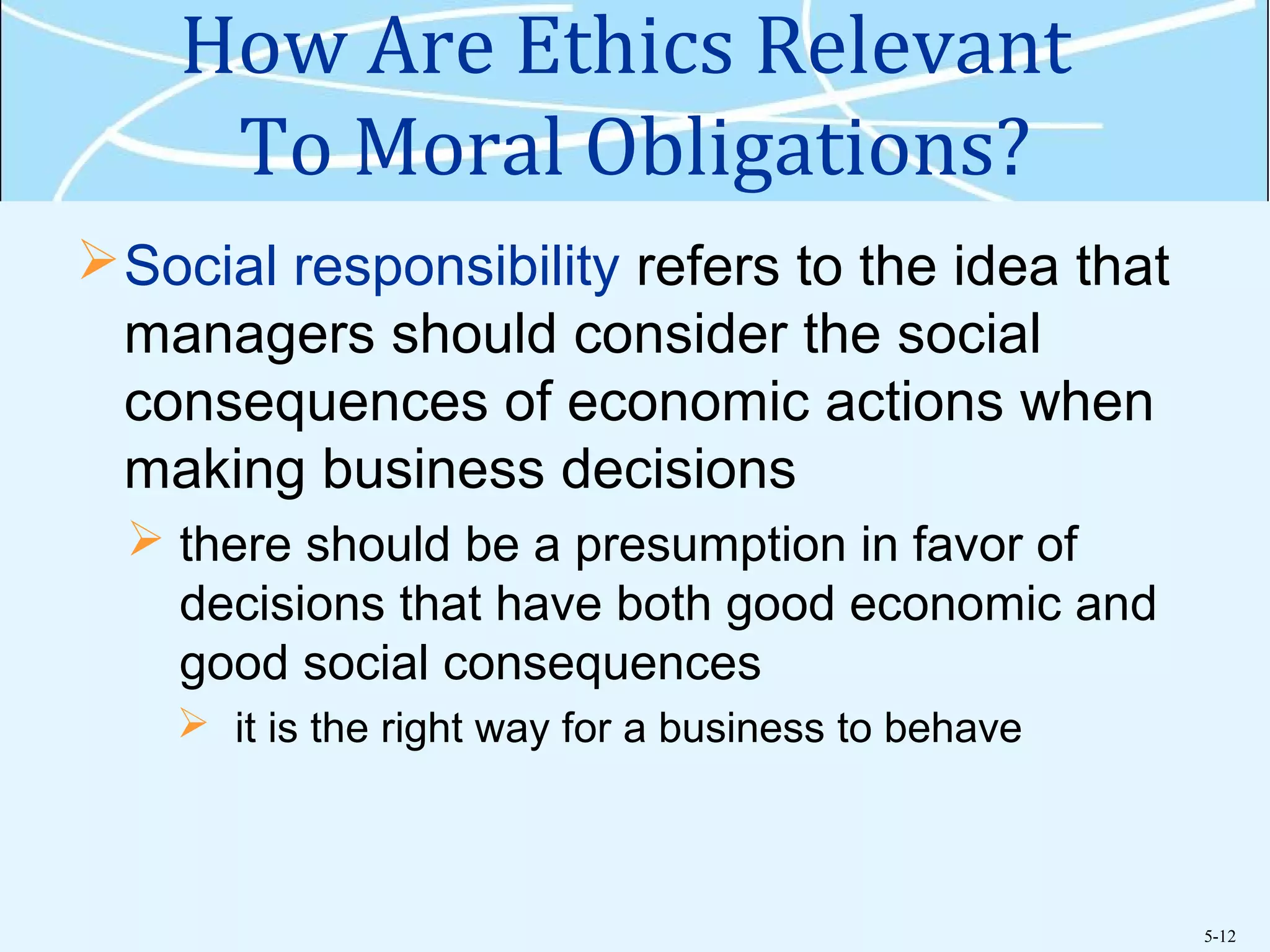 5-12
How Are Ethics Relevant
To Moral Obligations?
Social responsibility refers to the idea that
managers should consider the social
consequences of economic actions when
making business decisions
 there should be a presumption in favor of
decisions that have both good economic and
good social consequences
 it is the right way for a business to behave
 