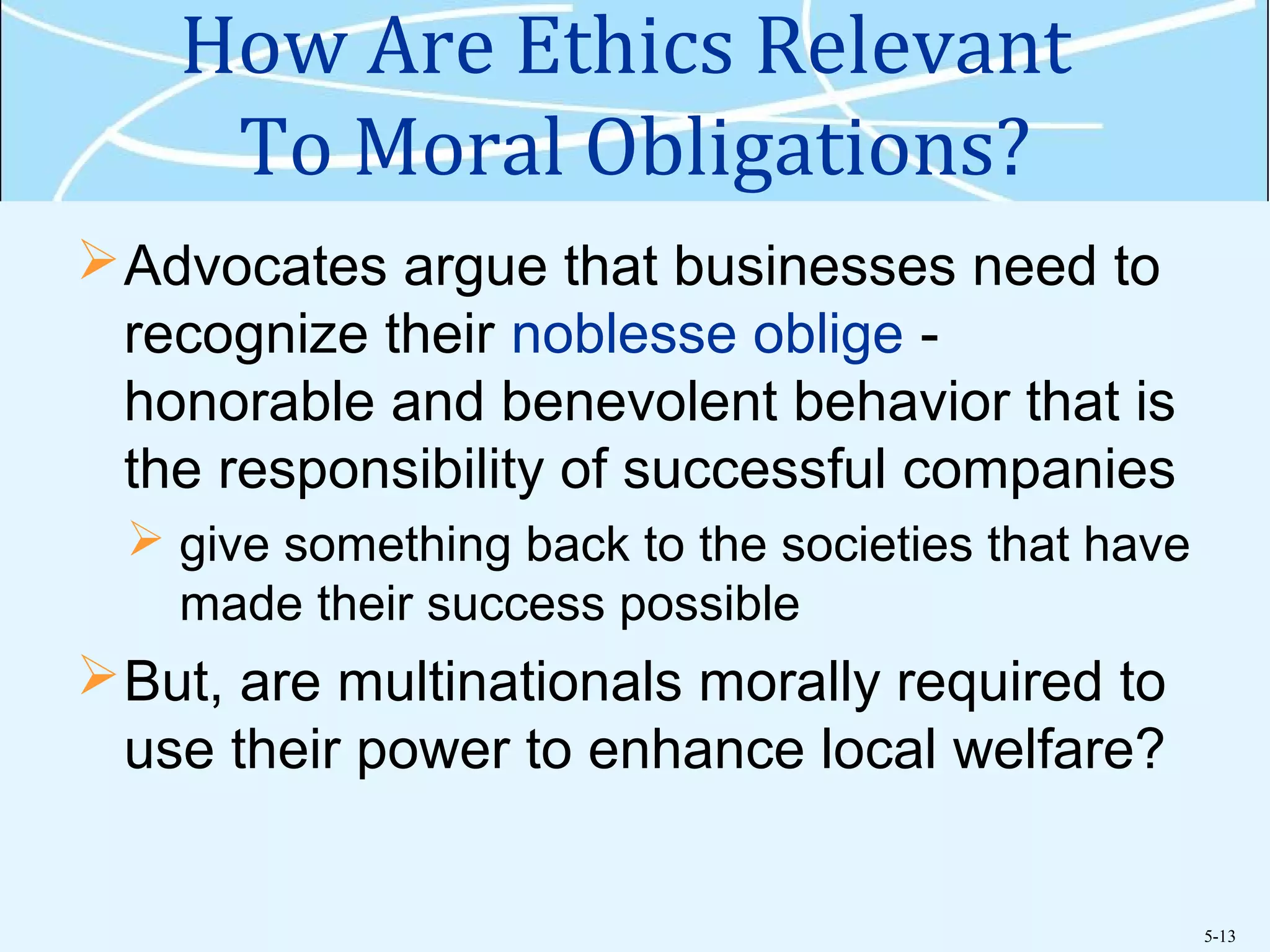 5-13
How Are Ethics Relevant
To Moral Obligations?
Advocates argue that businesses need to
recognize their noblesse oblige -
honorable and benevolent behavior that is
the responsibility of successful companies
 give something back to the societies that have
made their success possible
But, are multinationals morally required to
use their power to enhance local welfare?
 