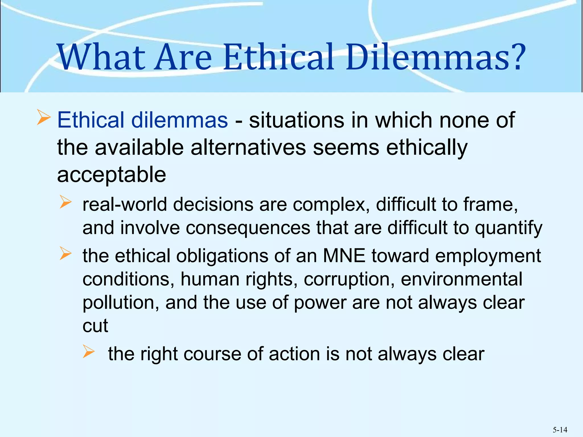5-14
What Are Ethical Dilemmas?
 Ethical dilemmas - situations in which none of
the available alternatives seems ethically
acceptable
 real-world decisions are complex, difficult to frame,
and involve consequences that are difficult to quantify
 the ethical obligations of an MNE toward employment
conditions, human rights, corruption, environmental
pollution, and the use of power are not always clear
cut
 the right course of action is not always clear
 