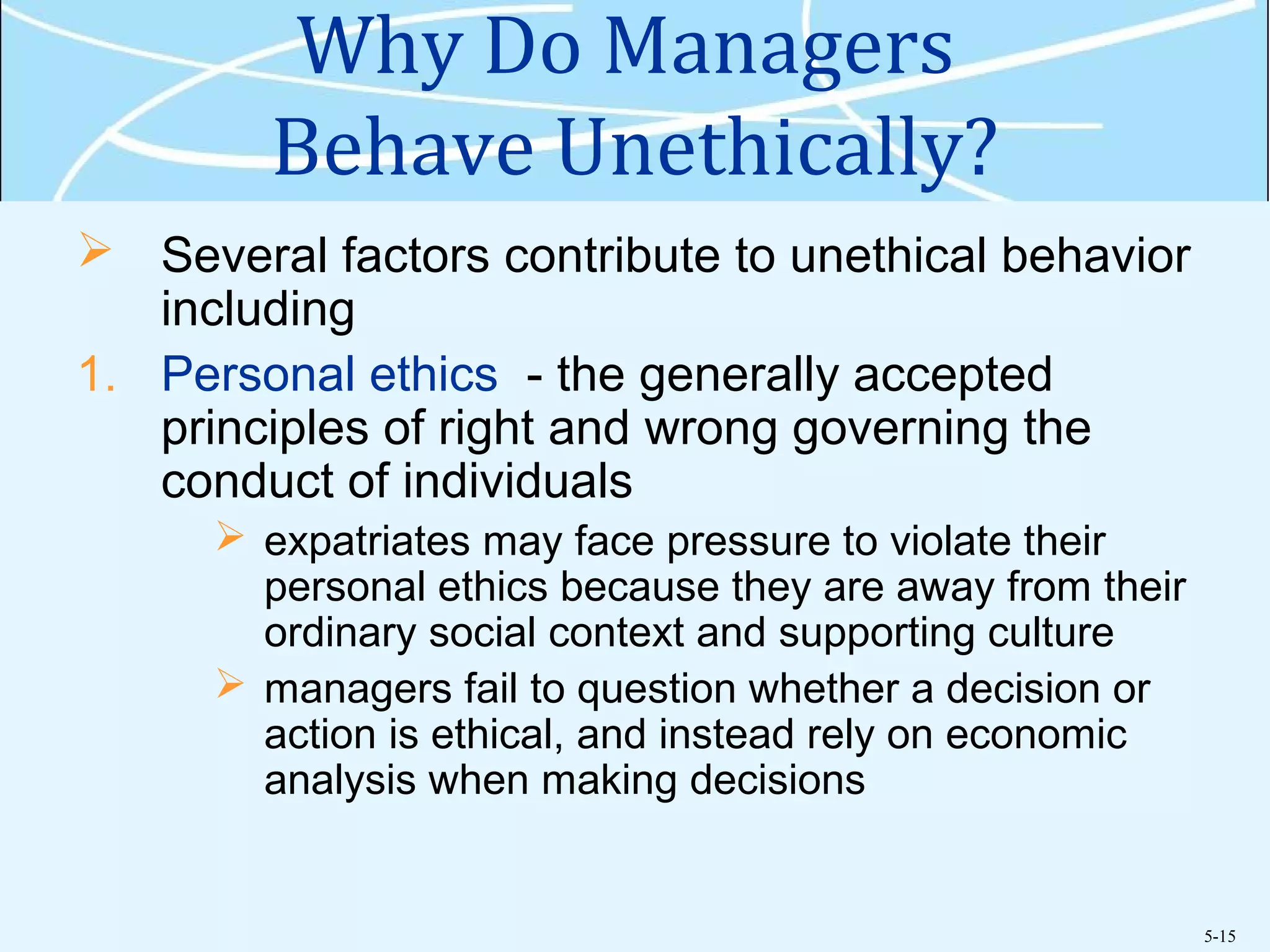 5-15
Why Do Managers
Behave Unethically?
 Several factors contribute to unethical behavior
including
1. Personal ethics - the generally accepted
principles of right and wrong governing the
conduct of individuals
 expatriates may face pressure to violate their
personal ethics because they are away from their
ordinary social context and supporting culture
 managers fail to question whether a decision or
action is ethical, and instead rely on economic
analysis when making decisions
 