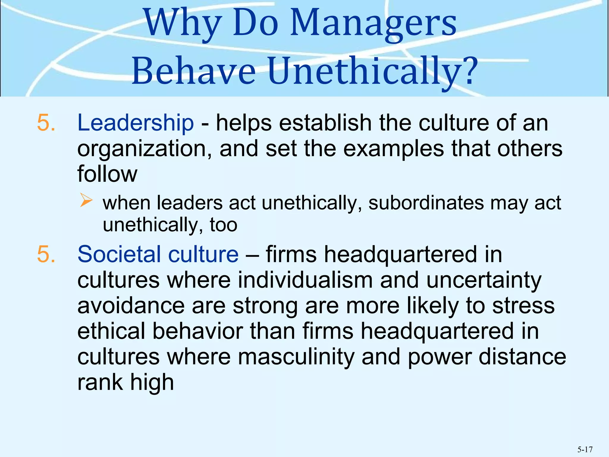 5-17
Why Do Managers
Behave Unethically?
5. Leadership - helps establish the culture of an
organization, and set the examples that others
follow
 when leaders act unethically, subordinates may act
unethically, too
5. Societal culture – firms headquartered in
cultures where individualism and uncertainty
avoidance are strong are more likely to stress
ethical behavior than firms headquartered in
cultures where masculinity and power distance
rank high
 