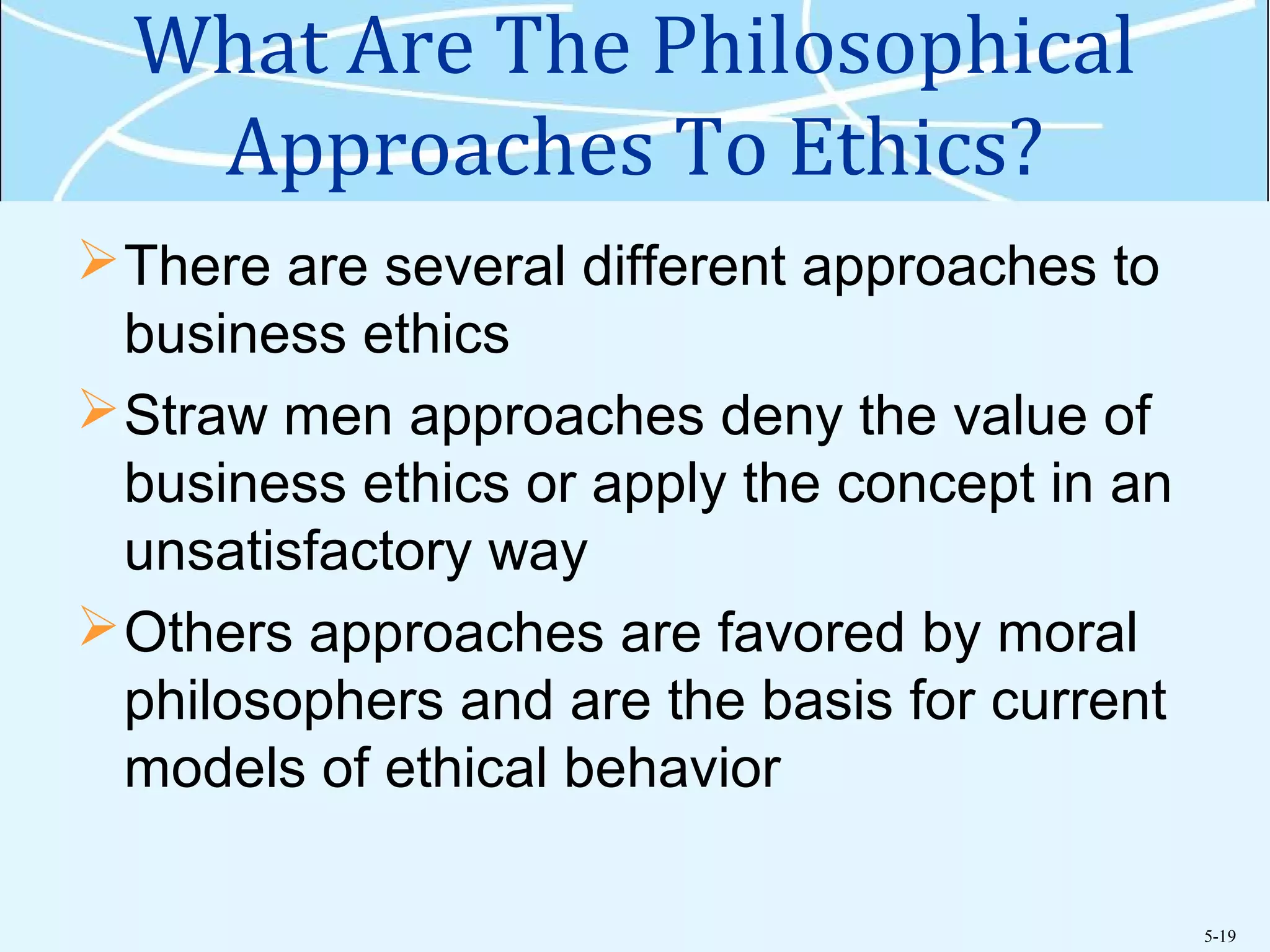 5-19
What Are The Philosophical
Approaches To Ethics?
There are several different approaches to
business ethics
Straw men approaches deny the value of
business ethics or apply the concept in an
unsatisfactory way
Others approaches are favored by moral
philosophers and are the basis for current
models of ethical behavior
 