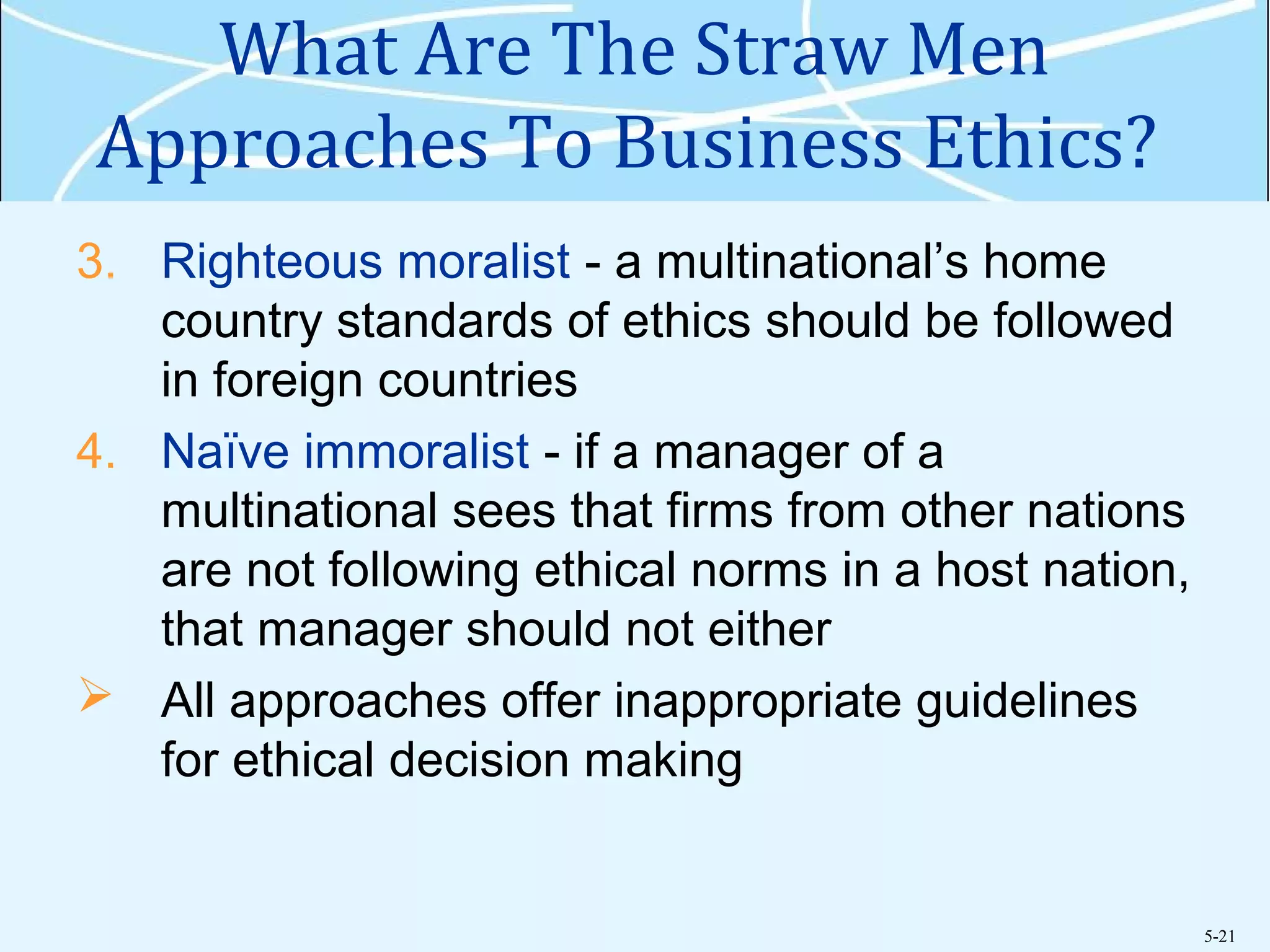 5-21
What Are The Straw Men
Approaches To Business Ethics?
3. Righteous moralist - a multinational’s home
country standards of ethics should be followed
in foreign countries
4. Naïve immoralist - if a manager of a
multinational sees that firms from other nations
are not following ethical norms in a host nation,
that manager should not either
 All approaches offer inappropriate guidelines
for ethical decision making
 