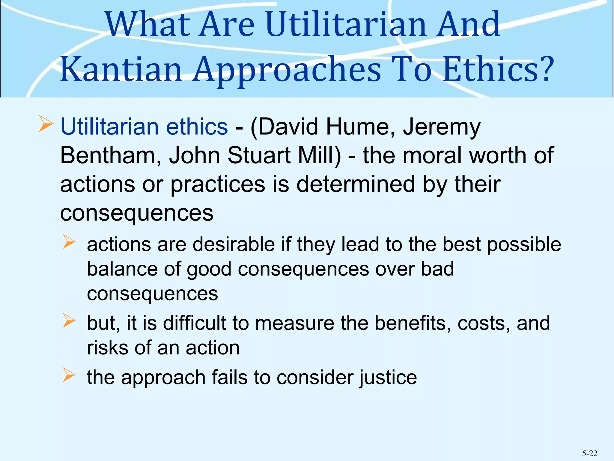 5-22
What Are Utilitarian And
Kantian Approaches To Ethics?
 Utilitarian ethics - (David Hume, Jeremy
Bentham, John Stuart Mill) - the moral worth of
actions or practices is determined by their
consequences
 actions are desirable if they lead to the best possible
balance of good consequences over bad
consequences
 but, it is difficult to measure the benefits, costs, and
risks of an action
 the approach fails to consider justice
 