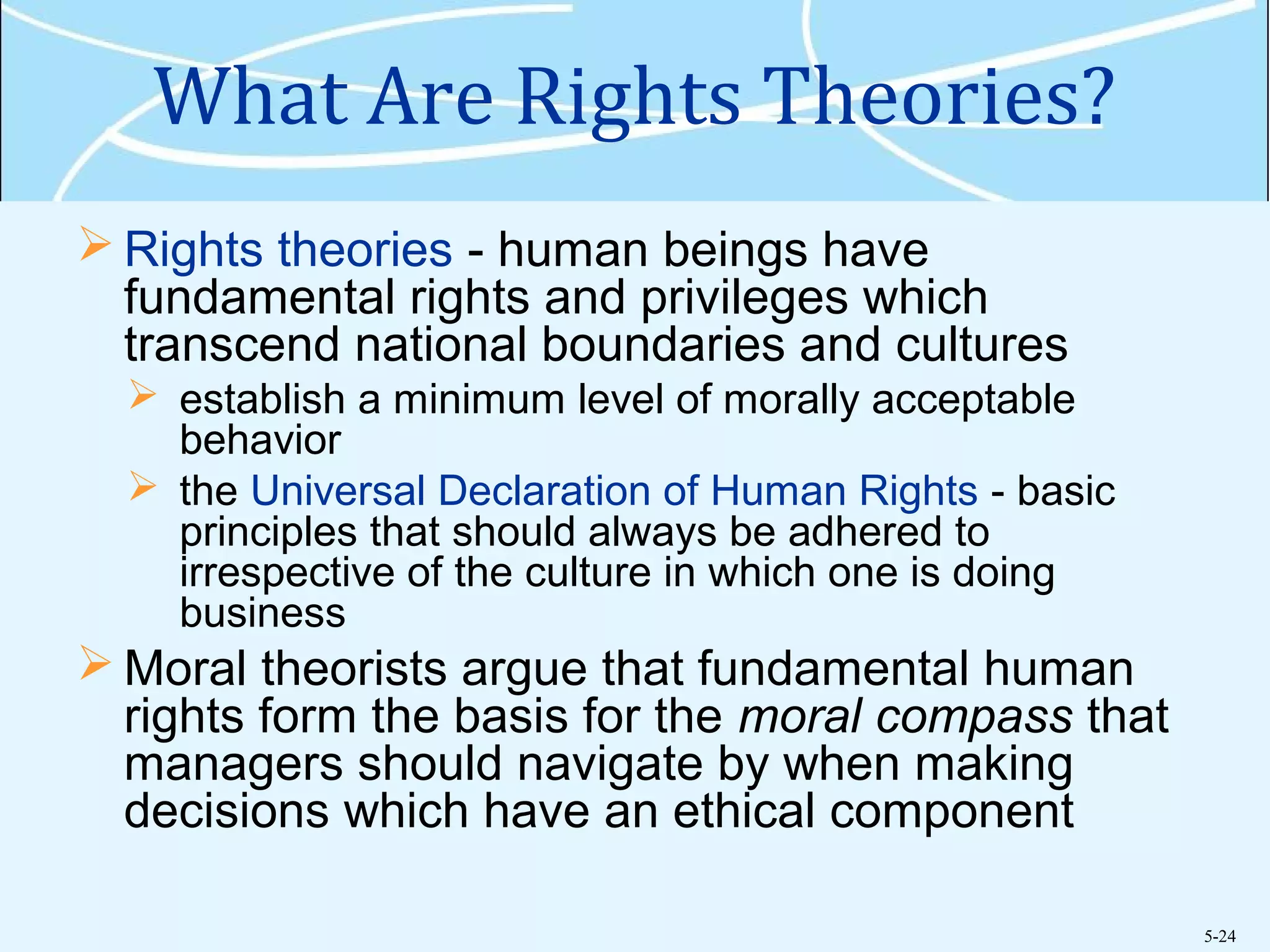 5-24
What Are Rights Theories?
 Rights theories - human beings have
fundamental rights and privileges which
transcend national boundaries and cultures
 establish a minimum level of morally acceptable
behavior
 the Universal Declaration of Human Rights - basic
principles that should always be adhered to
irrespective of the culture in which one is doing
business
 Moral theorists argue that fundamental human
rights form the basis for the moral compass that
managers should navigate by when making
decisions which have an ethical component
 