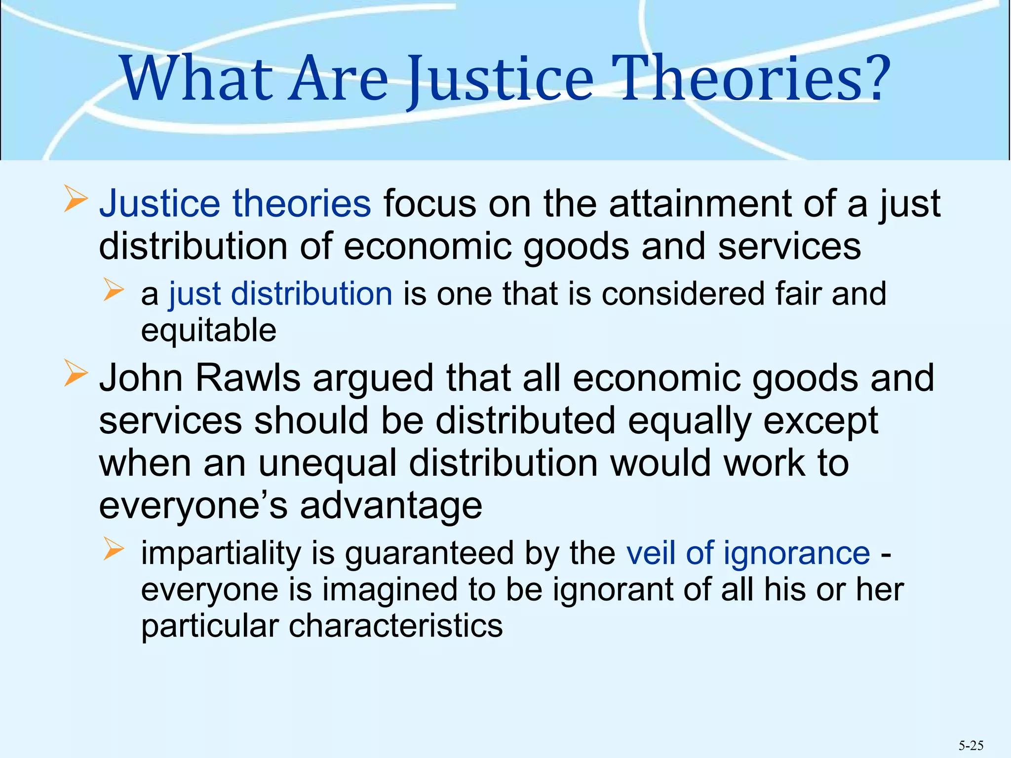 5-25
What Are Justice Theories?
 Justice theories focus on the attainment of a just
distribution of economic goods and services
 a just distribution is one that is considered fair and
equitable
 John Rawls argued that all economic goods and
services should be distributed equally except
when an unequal distribution would work to
everyone’s advantage
 impartiality is guaranteed by the veil of ignorance -
everyone is imagined to be ignorant of all his or her
particular characteristics
 