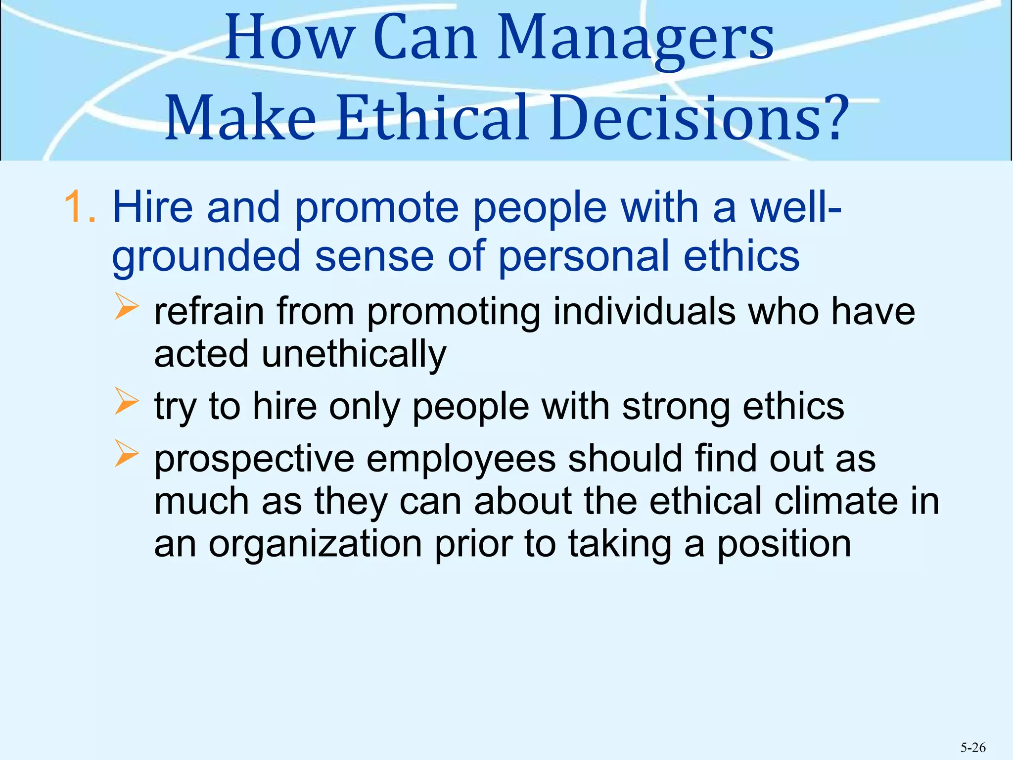 5-26
How Can Managers
Make Ethical Decisions?
1. Hire and promote people with a well-
grounded sense of personal ethics
 refrain from promoting individuals who have
acted unethically
 try to hire only people with strong ethics
 prospective employees should find out as
much as they can about the ethical climate in
an organization prior to taking a position
 